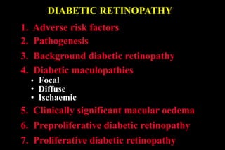 DIABETIC RETINOPATHY
1. Adverse risk factors
2. Pathogenesis
5. Clinically significant macular oedema
6. Preproliferative diabetic retinopathy
3. Background diabetic retinopathy
4. Diabetic maculopathies
• Focal
• Diffuse
• Ischaemic
7. Proliferative diabetic retinopathy
 