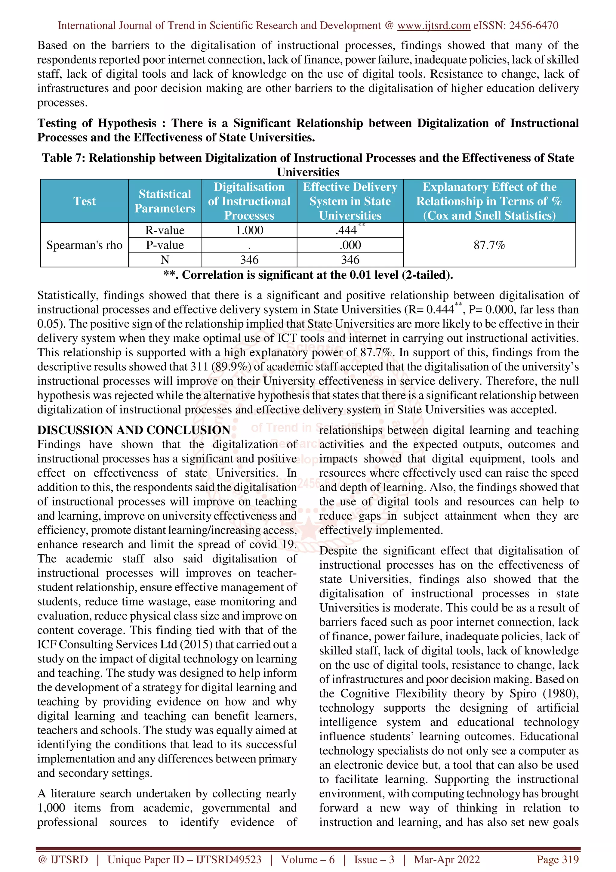International Journal of Trend in Scientific Research and Development @ www.ijtsrd.com eISSN: 2456-6470
@ IJTSRD | Unique Paper ID – IJTSRD49523 | Volume – 6 | Issue – 3 | Mar-Apr 2022 Page 319
Based on the barriers to the digitalisation of instructional processes, findings showed that many of the
respondents reported poor internet connection, lack of finance, power failure, inadequate policies, lack of skilled
staff, lack of digital tools and lack of knowledge on the use of digital tools. Resistance to change, lack of
infrastructures and poor decision making are other barriers to the digitalisation of higher education delivery
processes.
Testing of Hypothesis : There is a Significant Relationship between Digitalization of Instructional
Processes and the Effectiveness of State Universities.
Table 7: Relationship between Digitalization of Instructional Processes and the Effectiveness of State
Universities
Test
Statistical
Parameters
Digitalisation
of Instructional
Processes
Effective Delivery
System in State
Universities
Explanatory Effect of the
Relationship in Terms of %
(Cox and Snell Statistics)
Spearman's rho
R-value 1.000 .444**
87.7%
P-value . .000
N 346 346
**. Correlation is significant at the 0.01 level (2-tailed).
Statistically, findings showed that there is a significant and positive relationship between digitalisation of
instructional processes and effective delivery system in State Universities (R= 0.444**
, P= 0.000, far less than
0.05). The positive sign of the relationship implied that State Universities are more likely to be effective in their
delivery system when they make optimal use of ICT tools and internet in carrying out instructional activities.
This relationship is supported with a high explanatory power of 87.7%. In support of this, findings from the
descriptive results showed that 311 (89.9%) of academic staff accepted that the digitalisation of the university’s
instructional processes will improve on their University effectiveness in service delivery. Therefore, the null
hypothesis was rejected while the alternative hypothesis that states that there is a significant relationship between
digitalization of instructional processes and effective delivery system in State Universities was accepted.
DISCUSSION AND CONCLUSION
Findings have shown that the digitalization of
instructional processes has a significant and positive
effect on effectiveness of state Universities. In
addition to this, the respondents said the digitalisation
of instructional processes will improve on teaching
and learning, improve on university effectiveness and
efficiency, promote distant learning/increasing access,
enhance research and limit the spread of covid 19.
The academic staff also said digitalisation of
instructional processes will improves on teacher-
student relationship, ensure effective management of
students, reduce time wastage, ease monitoring and
evaluation, reduce physical class size and improve on
content coverage. This finding tied with that of the
ICF Consulting Services Ltd (2015) that carried out a
study on the impact of digital technology on learning
and teaching. The study was designed to help inform
the development of a strategy for digital learning and
teaching by providing evidence on how and why
digital learning and teaching can benefit learners,
teachers and schools. The study was equally aimed at
identifying the conditions that lead to its successful
implementation and any differences between primary
and secondary settings.
A literature search undertaken by collecting nearly
1,000 items from academic, governmental and
professional sources to identify evidence of
relationships between digital learning and teaching
activities and the expected outputs, outcomes and
impacts showed that digital equipment, tools and
resources where effectively used can raise the speed
and depth of learning. Also, the findings showed that
the use of digital tools and resources can help to
reduce gaps in subject attainment when they are
effectively implemented.
Despite the significant effect that digitalisation of
instructional processes has on the effectiveness of
state Universities, findings also showed that the
digitalisation of instructional processes in state
Universities is moderate. This could be as a result of
barriers faced such as poor internet connection, lack
of finance, power failure, inadequate policies, lack of
skilled staff, lack of digital tools, lack of knowledge
on the use of digital tools, resistance to change, lack
of infrastructures and poor decision making. Based on
the Cognitive Flexibility theory by Spiro (1980),
technology supports the designing of artificial
intelligence system and educational technology
influence students’ learning outcomes. Educational
technology specialists do not only see a computer as
an electronic device but, a tool that can also be used
to facilitate learning. Supporting the instructional
environment, with computing technologyhas brought
forward a new way of thinking in relation to
instruction and learning, and has also set new goals
 