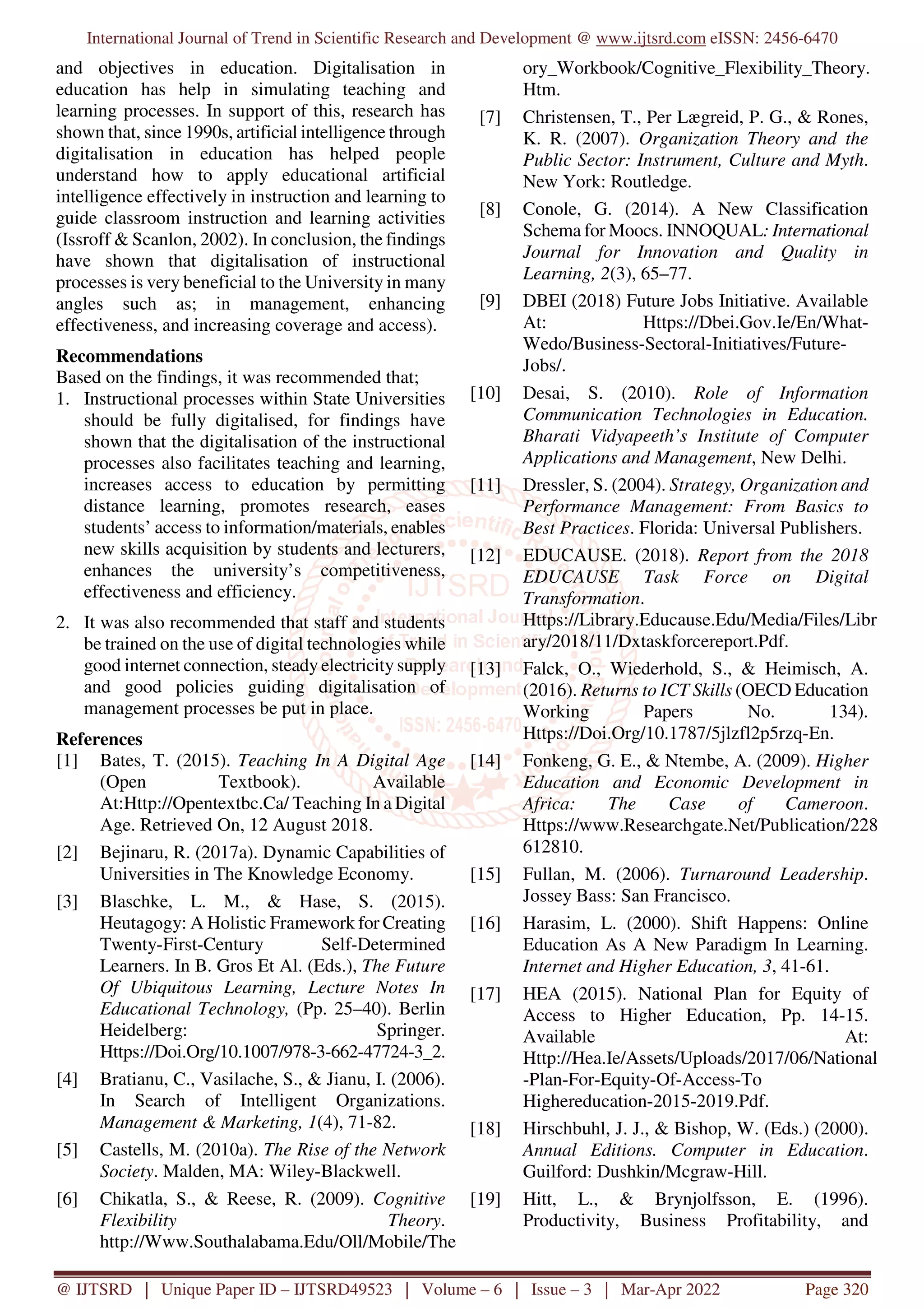 International Journal of Trend in Scientific Research and Development @ www.ijtsrd.com eISSN: 2456-6470
@ IJTSRD | Unique Paper ID – IJTSRD49523 | Volume – 6 | Issue – 3 | Mar-Apr 2022 Page 320
and objectives in education. Digitalisation in
education has help in simulating teaching and
learning processes. In support of this, research has
shown that, since 1990s, artificial intelligence through
digitalisation in education has helped people
understand how to apply educational artificial
intelligence effectively in instruction and learning to
guide classroom instruction and learning activities
(Issroff & Scanlon, 2002). In conclusion, the findings
have shown that digitalisation of instructional
processes is very beneficial to the University in many
angles such as; in management, enhancing
effectiveness, and increasing coverage and access).
Recommendations
Based on the findings, it was recommended that;
1. Instructional processes within State Universities
should be fully digitalised, for findings have
shown that the digitalisation of the instructional
processes also facilitates teaching and learning,
increases access to education by permitting
distance learning, promotes research, eases
students’ access to information/materials, enables
new skills acquisition by students and lecturers,
enhances the university’s competitiveness,
effectiveness and efficiency.
2. It was also recommended that staff and students
be trained on the use of digital technologies while
good internet connection, steady electricity supply
and good policies guiding digitalisation of
management processes be put in place.
References
[1] Bates, T. (2015). Teaching In A Digital Age
(Open Textbook). Available
At:Http://Opentextbc.Ca/ Teaching In a Digital
Age. Retrieved On, 12 August 2018.
[2] Bejinaru, R. (2017a). Dynamic Capabilities of
Universities in The Knowledge Economy.
[3] Blaschke, L. M., & Hase, S. (2015).
Heutagogy: A Holistic Framework for Creating
Twenty-First-Century Self-Determined
Learners. In B. Gros Et Al. (Eds.), The Future
Of Ubiquitous Learning, Lecture Notes In
Educational Technology, (Pp. 25–40). Berlin
Heidelberg: Springer.
Https://Doi.Org/10.1007/978-3-662-47724-3_2.
[4] Bratianu, C., Vasilache, S., & Jianu, I. (2006).
In Search of Intelligent Organizations.
Management & Marketing, 1(4), 71-82.
[5] Castells, M. (2010a). The Rise of the Network
Society. Malden, MA: Wiley-Blackwell.
[6] Chikatla, S., & Reese, R. (2009). Cognitive
Flexibility Theory.
http://Www.Southalabama.Edu/Oll/Mobile/The
ory_Workbook/Cognitive_Flexibility_Theory.
Htm.
[7] Christensen, T., Per Lægreid, P. G., & Rones,
K. R. (2007). Organization Theory and the
Public Sector: Instrument, Culture and Myth.
New York: Routledge.
[8] Conole, G. (2014). A New Classification
Schema for Moocs. INNOQUAL: International
Journal for Innovation and Quality in
Learning, 2(3), 65–77.
[9] DBEI (2018) Future Jobs Initiative. Available
At: Https://Dbei.Gov.Ie/En/What-
Wedo/Business-Sectoral-Initiatives/Future-
Jobs/.
[10] Desai, S. (2010). Role of Information
Communication Technologies in Education.
Bharati Vidyapeeth’s Institute of Computer
Applications and Management, New Delhi.
[11] Dressler, S. (2004). Strategy, Organization and
Performance Management: From Basics to
Best Practices. Florida: Universal Publishers.
[12] EDUCAUSE. (2018). Report from the 2018
EDUCAUSE Task Force on Digital
Transformation.
Https://Library.Educause.Edu/Media/Files/Libr
ary/2018/11/Dxtaskforcereport.Pdf.
[13] Falck, O., Wiederhold, S., & Heimisch, A.
(2016). Returns to ICT Skills (OECD Education
Working Papers No. 134).
Https://Doi.Org/10.1787/5jlzfl2p5rzq-En.
[14] Fonkeng, G. E., & Ntembe, A. (2009). Higher
Education and Economic Development in
Africa: The Case of Cameroon.
Https://www.Researchgate.Net/Publication/228
612810.
[15] Fullan, M. (2006). Turnaround Leadership.
Jossey Bass: San Francisco.
[16] Harasim, L. (2000). Shift Happens: Online
Education As A New Paradigm In Learning.
Internet and Higher Education, 3, 41-61.
[17] HEA (2015). National Plan for Equity of
Access to Higher Education, Pp. 14-15.
Available At:
Http://Hea.Ie/Assets/Uploads/2017/06/National
-Plan-For-Equity-Of-Access-To
Highereducation-2015-2019.Pdf.
[18] Hirschbuhl, J. J., & Bishop, W. (Eds.) (2000).
Annual Editions. Computer in Education.
Guilford: Dushkin/Mcgraw-Hill.
[19] Hitt, L., & Brynjolfsson, E. (1996).
Productivity, Business Profitability, and
 
