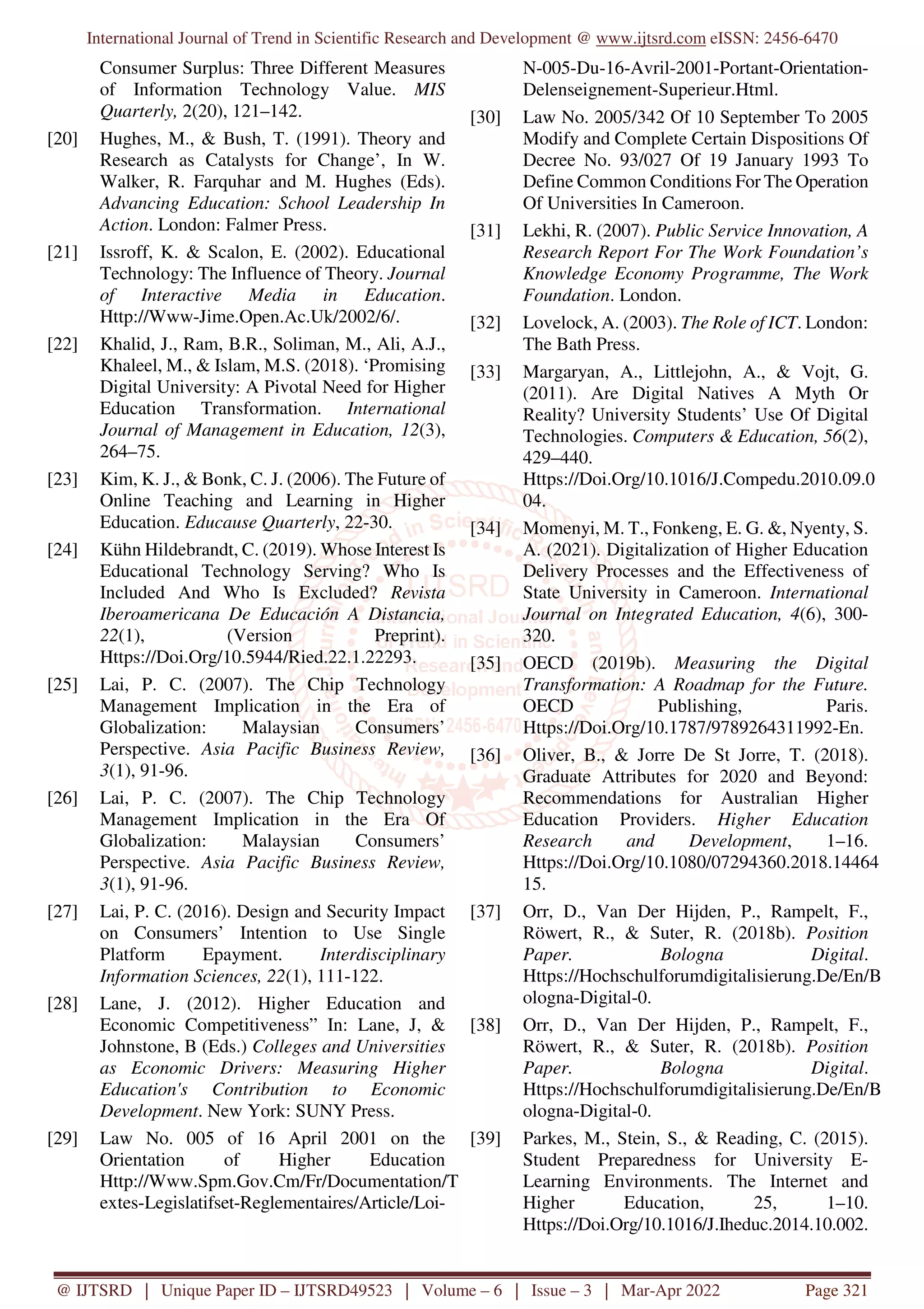 International Journal of Trend in Scientific Research and Development @ www.ijtsrd.com eISSN: 2456-6470
@ IJTSRD | Unique Paper ID – IJTSRD49523 | Volume – 6 | Issue – 3 | Mar-Apr 2022 Page 321
Consumer Surplus: Three Different Measures
of Information Technology Value. MIS
Quarterly, 2(20), 121–142.
[20] Hughes, M., & Bush, T. (1991). Theory and
Research as Catalysts for Change’, In W.
Walker, R. Farquhar and M. Hughes (Eds).
Advancing Education: School Leadership In
Action. London: Falmer Press.
[21] Issroff, K. & Scalon, E. (2002). Educational
Technology: The Influence of Theory. Journal
of Interactive Media in Education.
Http://Www-Jime.Open.Ac.Uk/2002/6/.
[22] Khalid, J., Ram, B.R., Soliman, M., Ali, A.J.,
Khaleel, M., & Islam, M.S. (2018). ‘Promising
Digital University: A Pivotal Need for Higher
Education Transformation. International
Journal of Management in Education, 12(3),
264–75.
[23] Kim, K. J., & Bonk, C. J. (2006). The Future of
Online Teaching and Learning in Higher
Education. Educause Quarterly, 22-30.
[24] Kühn Hildebrandt, C. (2019). Whose Interest Is
Educational Technology Serving? Who Is
Included And Who Is Excluded? Revista
Iberoamericana De Educación A Distancia,
22(1), (Version Preprint).
Https://Doi.Org/10.5944/Ried.22.1.22293.
[25] Lai, P. C. (2007). The Chip Technology
Management Implication in the Era of
Globalization: Malaysian Consumers’
Perspective. Asia Pacific Business Review,
3(1), 91-96.
[26] Lai, P. C. (2007). The Chip Technology
Management Implication in the Era Of
Globalization: Malaysian Consumers’
Perspective. Asia Pacific Business Review,
3(1), 91-96.
[27] Lai, P. C. (2016). Design and Security Impact
on Consumers’ Intention to Use Single
Platform Epayment. Interdisciplinary
Information Sciences, 22(1), 111-122.
[28] Lane, J. (2012). Higher Education and
Economic Competitiveness” In: Lane, J, &
Johnstone, B (Eds.) Colleges and Universities
as Economic Drivers: Measuring Higher
Education's Contribution to Economic
Development. New York: SUNY Press.
[29] Law No. 005 of 16 April 2001 on the
Orientation of Higher Education
Http://Www.Spm.Gov.Cm/Fr/Documentation/T
extes-Legislatifset-Reglementaires/Article/Loi-
N-005-Du-16-Avril-2001-Portant-Orientation-
Delenseignement-Superieur.Html.
[30] Law No. 2005/342 Of 10 September To 2005
Modify and Complete Certain Dispositions Of
Decree No. 93/027 Of 19 January 1993 To
Define Common Conditions For The Operation
Of Universities In Cameroon.
[31] Lekhi, R. (2007). Public Service Innovation, A
Research Report For The Work Foundation’s
Knowledge Economy Programme, The Work
Foundation. London.
[32] Lovelock, A. (2003). The Role of ICT. London:
The Bath Press.
[33] Margaryan, A., Littlejohn, A., & Vojt, G.
(2011). Are Digital Natives A Myth Or
Reality? University Students’ Use Of Digital
Technologies. Computers & Education, 56(2),
429–440.
Https://Doi.Org/10.1016/J.Compedu.2010.09.0
04.
[34] Momenyi, M. T., Fonkeng, E. G. &, Nyenty, S.
A. (2021). Digitalization of Higher Education
Delivery Processes and the Effectiveness of
State University in Cameroon. International
Journal on Integrated Education, 4(6), 300-
320.
[35] OECD (2019b). Measuring the Digital
Transformation: A Roadmap for the Future.
OECD Publishing, Paris.
Https://Doi.Org/10.1787/9789264311992-En.
[36] Oliver, B., & Jorre De St Jorre, T. (2018).
Graduate Attributes for 2020 and Beyond:
Recommendations for Australian Higher
Education Providers. Higher Education
Research and Development, 1–16.
Https://Doi.Org/10.1080/07294360.2018.14464
15.
[37] Orr, D., Van Der Hijden, P., Rampelt, F.,
Röwert, R., & Suter, R. (2018b). Position
Paper. Bologna Digital.
Https://Hochschulforumdigitalisierung.De/En/B
ologna-Digital-0.
[38] Orr, D., Van Der Hijden, P., Rampelt, F.,
Röwert, R., & Suter, R. (2018b). Position
Paper. Bologna Digital.
Https://Hochschulforumdigitalisierung.De/En/B
ologna-Digital-0.
[39] Parkes, M., Stein, S., & Reading, C. (2015).
Student Preparedness for University E-
Learning Environments. The Internet and
Higher Education, 25, 1–10.
Https://Doi.Org/10.1016/J.Iheduc.2014.10.002.
 