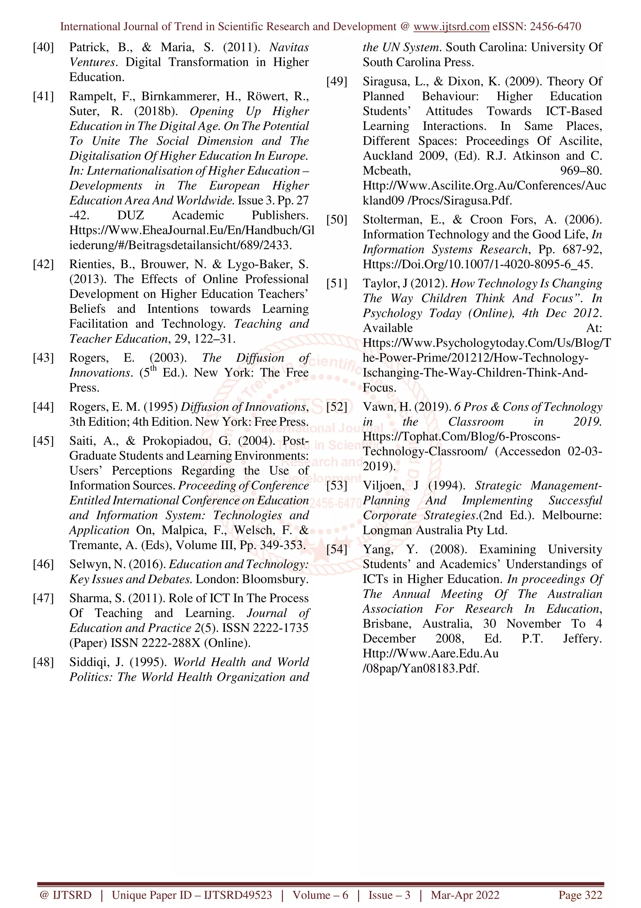 International Journal of Trend in Scientific Research and Development @ www.ijtsrd.com eISSN: 2456-6470
@ IJTSRD | Unique Paper ID – IJTSRD49523 | Volume – 6 | Issue – 3 | Mar-Apr 2022 Page 322
[40] Patrick, B., & Maria, S. (2011). Navitas
Ventures. Digital Transformation in Higher
Education.
[41] Rampelt, F., Birnkammerer, H., Röwert, R.,
Suter, R. (2018b). Opening Up Higher
Education in The Digital Age. On The Potential
To Unite The Social Dimension and The
Digitalisation Of Higher Education In Europe.
In: Lnternationalisation of Higher Education –
Developments in The European Higher
Education Area And Worldwide. Issue 3. Pp. 27
-42. DUZ Academic Publishers.
Https://Www.EheaJournal.Eu/En/Handbuch/Gl
iederung/#/Beitragsdetailansicht/689/2433.
[42] Rienties, B., Brouwer, N. & Lygo-Baker, S.
(2013). The Effects of Online Professional
Development on Higher Education Teachers’
Beliefs and Intentions towards Learning
Facilitation and Technology. Teaching and
Teacher Education, 29, 122–31.
[43] Rogers, E. (2003). The Diffusion of
Innovations. (5th
Ed.). New York: The Free
Press.
[44] Rogers, E. M. (1995) Diffusion of Innovations,
3th Edition; 4th Edition. New York: Free Press.
[45] Saiti, A., & Prokopiadou, G. (2004). Post-
Graduate Students and Learning Environments:
Users’ Perceptions Regarding the Use of
Information Sources. Proceeding of Conference
Entitled International Conference on Education
and Information System: Technologies and
Application On, Malpica, F., Welsch, F. &
Tremante, A. (Eds), Volume III, Pp. 349-353.
[46] Selwyn, N. (2016). Education and Technology:
Key Issues and Debates. London: Bloomsbury.
[47] Sharma, S. (2011). Role of ICT In The Process
Of Teaching and Learning. Journal of
Education and Practice 2(5). ISSN 2222-1735
(Paper) ISSN 2222-288X (Online).
[48] Siddiqi, J. (1995). World Health and World
Politics: The World Health Organization and
the UN System. South Carolina: University Of
South Carolina Press.
[49] Siragusa, L., & Dixon, K. (2009). Theory Of
Planned Behaviour: Higher Education
Students’ Attitudes Towards ICT-Based
Learning Interactions. In Same Places,
Different Spaces: Proceedings Of Ascilite,
Auckland 2009, (Ed). R.J. Atkinson and C.
Mcbeath, 969–80.
Http://Www.Ascilite.Org.Au/Conferences/Auc
kland09 /Procs/Siragusa.Pdf.
[50] Stolterman, E., & Croon Fors, A. (2006).
Information Technology and the Good Life, In
Information Systems Research, Pp. 687-92,
Https://Doi.Org/10.1007/1-4020-8095-6_45.
[51] Taylor, J (2012). How Technology Is Changing
The Way Children Think And Focus”. In
Psychology Today (Online), 4th Dec 2012.
Available At:
Https://Www.Psychologytoday.Com/Us/Blog/T
he-Power-Prime/201212/How-Technology-
Ischanging-The-Way-Children-Think-And-
Focus.
[52] Vawn, H. (2019). 6 Pros & Cons of Technology
in the Classroom in 2019.
Https://Tophat.Com/Blog/6-Proscons-
Technology-Classroom/ (Accessedon 02-03-
2019).
[53] Viljoen, J (1994). Strategic Management-
Planning And Implementing Successful
Corporate Strategies.(2nd Ed.). Melbourne:
Longman Australia Pty Ltd.
[54] Yang, Y. (2008). Examining University
Students’ and Academics’ Understandings of
ICTs in Higher Education. In proceedings Of
The Annual Meeting Of The Australian
Association For Research In Education,
Brisbane, Australia, 30 November To 4
December 2008, Ed. P.T. Jeffery.
Http://Www.Aare.Edu.Au
/08pap/Yan08183.Pdf.
 