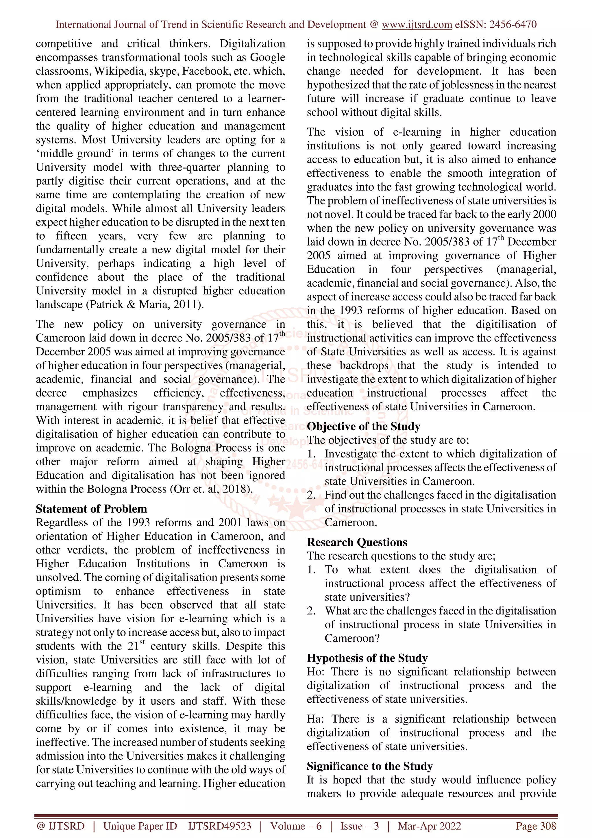International Journal of Trend in Scientific Research and Development @ www.ijtsrd.com eISSN: 2456-6470
@ IJTSRD | Unique Paper ID – IJTSRD49523 | Volume – 6 | Issue – 3 | Mar-Apr 2022 Page 308
competitive and critical thinkers. Digitalization
encompasses transformational tools such as Google
classrooms, Wikipedia, skype, Facebook, etc. which,
when applied appropriately, can promote the move
from the traditional teacher centered to a learner-
centered learning environment and in turn enhance
the quality of higher education and management
systems. Most University leaders are opting for a
‘middle ground’ in terms of changes to the current
University model with three-quarter planning to
partly digitise their current operations, and at the
same time are contemplating the creation of new
digital models. While almost all University leaders
expect higher education to be disrupted in the next ten
to fifteen years, very few are planning to
fundamentally create a new digital model for their
University, perhaps indicating a high level of
confidence about the place of the traditional
University model in a disrupted higher education
landscape (Patrick & Maria, 2011).
The new policy on university governance in
Cameroon laid down in decree No. 2005/383 of 17th
December 2005 was aimed at improving governance
of higher education in four perspectives (managerial,
academic, financial and social governance). The
decree emphasizes efficiency, effectiveness,
management with rigour transparency and results.
With interest in academic, it is belief that effective
digitalisation of higher education can contribute to
improve on academic. The Bologna Process is one
other major reform aimed at shaping Higher
Education and digitalisation has not been ignored
within the Bologna Process (Orr et. al, 2018).
Statement of Problem
Regardless of the 1993 reforms and 2001 laws on
orientation of Higher Education in Cameroon, and
other verdicts, the problem of ineffectiveness in
Higher Education Institutions in Cameroon is
unsolved. The coming of digitalisation presents some
optimism to enhance effectiveness in state
Universities. It has been observed that all state
Universities have vision for e-learning which is a
strategy not only to increase access but, also to impact
students with the 21st
century skills. Despite this
vision, state Universities are still face with lot of
difficulties ranging from lack of infrastructures to
support e-learning and the lack of digital
skills/knowledge by it users and staff. With these
difficulties face, the vision of e-learning may hardly
come by or if comes into existence, it may be
ineffective. The increased number of students seeking
admission into the Universities makes it challenging
for state Universities to continue with the old ways of
carrying out teaching and learning. Higher education
is supposed to provide highly trained individuals rich
in technological skills capable of bringing economic
change needed for development. It has been
hypothesized that the rate of joblessness in the nearest
future will increase if graduate continue to leave
school without digital skills.
The vision of e-learning in higher education
institutions is not only geared toward increasing
access to education but, it is also aimed to enhance
effectiveness to enable the smooth integration of
graduates into the fast growing technological world.
The problem of ineffectiveness of state universities is
not novel. It could be traced far back to the early 2000
when the new policy on university governance was
laid down in decree No. 2005/383 of 17th
December
2005 aimed at improving governance of Higher
Education in four perspectives (managerial,
academic, financial and social governance). Also, the
aspect of increase access could also be traced far back
in the 1993 reforms of higher education. Based on
this, it is believed that the digitilisation of
instructional activities can improve the effectiveness
of State Universities as well as access. It is against
these backdrops that the study is intended to
investigate the extent to which digitalization of higher
education instructional processes affect the
effectiveness of state Universities in Cameroon.
Objective of the Study
The objectives of the study are to;
1. Investigate the extent to which digitalization of
instructional processes affects the effectiveness of
state Universities in Cameroon.
2. Find out the challenges faced in the digitalisation
of instructional processes in state Universities in
Cameroon.
Research Questions
The research questions to the study are;
1. To what extent does the digitalisation of
instructional process affect the effectiveness of
state universities?
2. What are the challenges faced in the digitalisation
of instructional process in state Universities in
Cameroon?
Hypothesis of the Study
Ho: There is no significant relationship between
digitalization of instructional process and the
effectiveness of state universities.
Ha: There is a significant relationship between
digitalization of instructional process and the
effectiveness of state universities.
Significance to the Study
It is hoped that the study would influence policy
makers to provide adequate resources and provide
 