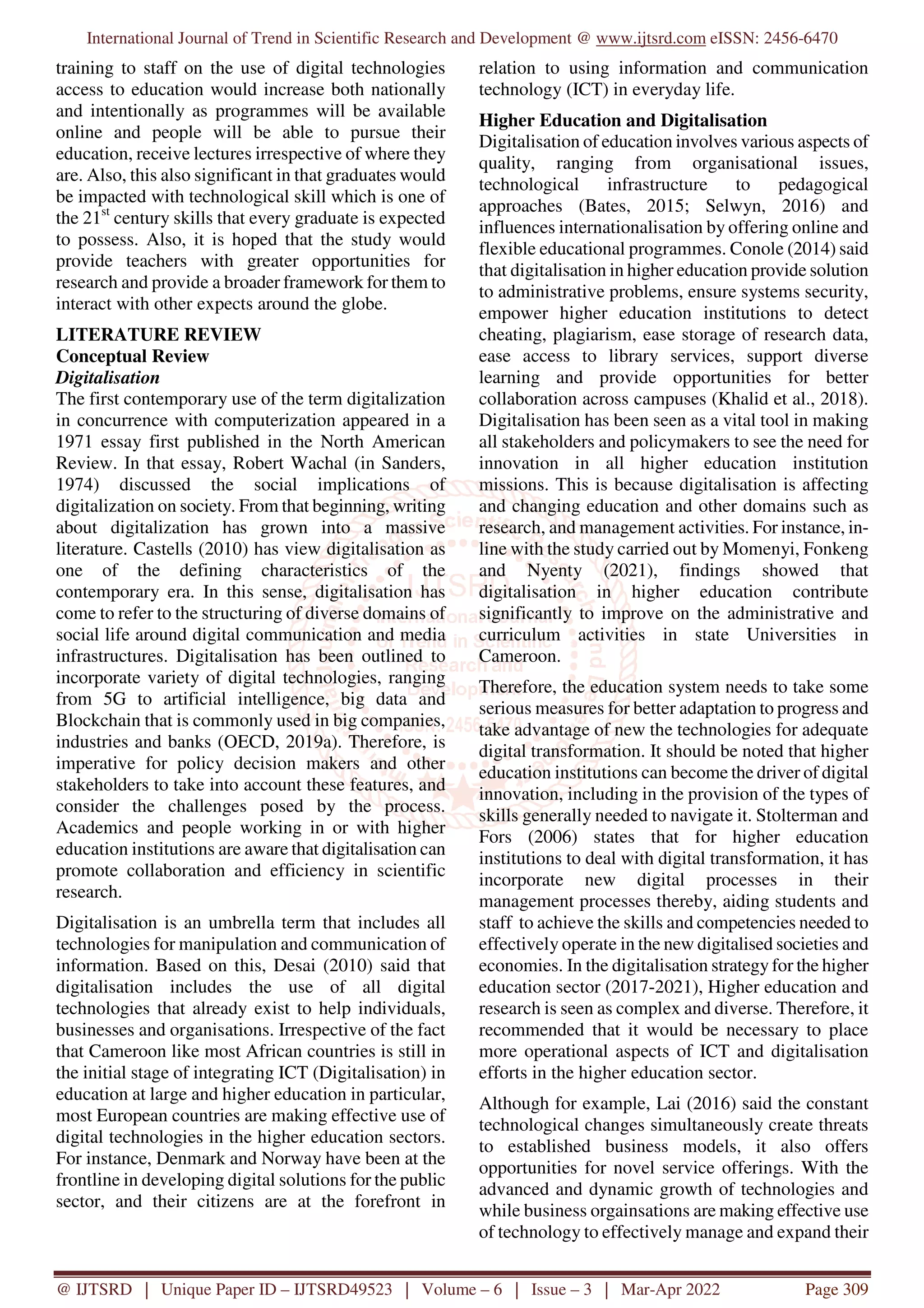 International Journal of Trend in Scientific Research and Development @ www.ijtsrd.com eISSN: 2456-6470
@ IJTSRD | Unique Paper ID – IJTSRD49523 | Volume – 6 | Issue – 3 | Mar-Apr 2022 Page 309
training to staff on the use of digital technologies
access to education would increase both nationally
and intentionally as programmes will be available
online and people will be able to pursue their
education, receive lectures irrespective of where they
are. Also, this also significant in that graduates would
be impacted with technological skill which is one of
the 21st
century skills that every graduate is expected
to possess. Also, it is hoped that the study would
provide teachers with greater opportunities for
research and provide a broader framework for them to
interact with other expects around the globe.
LITERATURE REVIEW
Conceptual Review
Digitalisation
The first contemporary use of the term digitalization
in concurrence with computerization appeared in a
1971 essay first published in the North American
Review. In that essay, Robert Wachal (in Sanders,
1974) discussed the social implications of
digitalization on society. From that beginning, writing
about digitalization has grown into a massive
literature. Castells (2010) has view digitalisation as
one of the defining characteristics of the
contemporary era. In this sense, digitalisation has
come to refer to the structuring of diverse domains of
social life around digital communication and media
infrastructures. Digitalisation has been outlined to
incorporate variety of digital technologies, ranging
from 5G to artificial intelligence, big data and
Blockchain that is commonly used in big companies,
industries and banks (OECD, 2019a). Therefore, is
imperative for policy decision makers and other
stakeholders to take into account these features, and
consider the challenges posed by the process.
Academics and people working in or with higher
education institutions are aware that digitalisation can
promote collaboration and efficiency in scientific
research.
Digitalisation is an umbrella term that includes all
technologies for manipulation and communication of
information. Based on this, Desai (2010) said that
digitalisation includes the use of all digital
technologies that already exist to help individuals,
businesses and organisations. Irrespective of the fact
that Cameroon like most African countries is still in
the initial stage of integrating ICT (Digitalisation) in
education at large and higher education in particular,
most European countries are making effective use of
digital technologies in the higher education sectors.
For instance, Denmark and Norway have been at the
frontline in developing digital solutions for the public
sector, and their citizens are at the forefront in
relation to using information and communication
technology (ICT) in everyday life.
Higher Education and Digitalisation
Digitalisation of education involves various aspects of
quality, ranging from organisational issues,
technological infrastructure to pedagogical
approaches (Bates, 2015; Selwyn, 2016) and
influences internationalisation by offering online and
flexible educational programmes. Conole (2014) said
that digitalisation in higher education provide solution
to administrative problems, ensure systems security,
empower higher education institutions to detect
cheating, plagiarism, ease storage of research data,
ease access to library services, support diverse
learning and provide opportunities for better
collaboration across campuses (Khalid et al., 2018).
Digitalisation has been seen as a vital tool in making
all stakeholders and policymakers to see the need for
innovation in all higher education institution
missions. This is because digitalisation is affecting
and changing education and other domains such as
research, and management activities. For instance, in-
line with the study carried out by Momenyi, Fonkeng
and Nyenty (2021), findings showed that
digitalisation in higher education contribute
significantly to improve on the administrative and
curriculum activities in state Universities in
Cameroon.
Therefore, the education system needs to take some
serious measures for better adaptation to progress and
take advantage of new the technologies for adequate
digital transformation. It should be noted that higher
education institutions can become the driver of digital
innovation, including in the provision of the types of
skills generally needed to navigate it. Stolterman and
Fors (2006) states that for higher education
institutions to deal with digital transformation, it has
incorporate new digital processes in their
management processes thereby, aiding students and
staff to achieve the skills and competencies needed to
effectively operate in the new digitalised societies and
economies. In the digitalisation strategy for the higher
education sector (2017-2021), Higher education and
research is seen as complex and diverse. Therefore, it
recommended that it would be necessary to place
more operational aspects of ICT and digitalisation
efforts in the higher education sector.
Although for example, Lai (2016) said the constant
technological changes simultaneously create threats
to established business models, it also offers
opportunities for novel service offerings. With the
advanced and dynamic growth of technologies and
while business orgainsations are making effective use
of technology to effectively manage and expand their
 