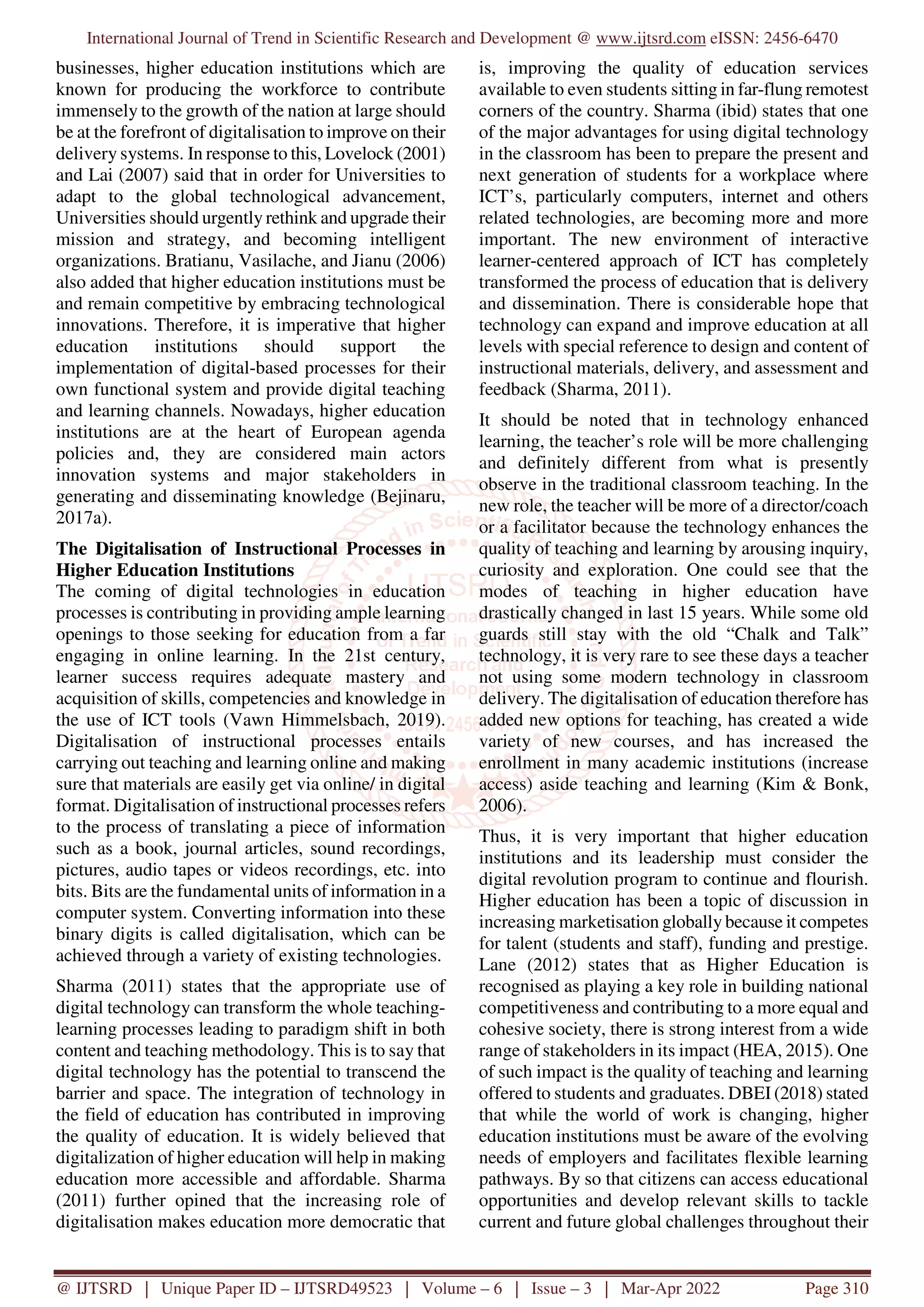 International Journal of Trend in Scientific Research and Development @ www.ijtsrd.com eISSN: 2456-6470
@ IJTSRD | Unique Paper ID – IJTSRD49523 | Volume – 6 | Issue – 3 | Mar-Apr 2022 Page 310
businesses, higher education institutions which are
known for producing the workforce to contribute
immensely to the growth of the nation at large should
be at the forefront of digitalisation to improve on their
delivery systems. In response to this, Lovelock (2001)
and Lai (2007) said that in order for Universities to
adapt to the global technological advancement,
Universities should urgently rethink and upgrade their
mission and strategy, and becoming intelligent
organizations. Bratianu, Vasilache, and Jianu (2006)
also added that higher education institutions must be
and remain competitive by embracing technological
innovations. Therefore, it is imperative that higher
education institutions should support the
implementation of digital-based processes for their
own functional system and provide digital teaching
and learning channels. Nowadays, higher education
institutions are at the heart of European agenda
policies and, they are considered main actors
innovation systems and major stakeholders in
generating and disseminating knowledge (Bejinaru,
2017a).
The Digitalisation of Instructional Processes in
Higher Education Institutions
The coming of digital technologies in education
processes is contributing in providing ample learning
openings to those seeking for education from a far
engaging in online learning. In the 21st century,
learner success requires adequate mastery and
acquisition of skills, competencies and knowledge in
the use of ICT tools (Vawn Himmelsbach, 2019).
Digitalisation of instructional processes entails
carrying out teaching and learning online and making
sure that materials are easily get via online/ in digital
format. Digitalisation of instructional processes refers
to the process of translating a piece of information
such as a book, journal articles, sound recordings,
pictures, audio tapes or videos recordings, etc. into
bits. Bits are the fundamental units of information in a
computer system. Converting information into these
binary digits is called digitalisation, which can be
achieved through a variety of existing technologies.
Sharma (2011) states that the appropriate use of
digital technology can transform the whole teaching-
learning processes leading to paradigm shift in both
content and teaching methodology. This is to say that
digital technology has the potential to transcend the
barrier and space. The integration of technology in
the field of education has contributed in improving
the quality of education. It is widely believed that
digitalization of higher education will help in making
education more accessible and affordable. Sharma
(2011) further opined that the increasing role of
digitalisation makes education more democratic that
is, improving the quality of education services
available to even students sitting in far-flung remotest
corners of the country. Sharma (ibid) states that one
of the major advantages for using digital technology
in the classroom has been to prepare the present and
next generation of students for a workplace where
ICT’s, particularly computers, internet and others
related technologies, are becoming more and more
important. The new environment of interactive
learner-centered approach of ICT has completely
transformed the process of education that is delivery
and dissemination. There is considerable hope that
technology can expand and improve education at all
levels with special reference to design and content of
instructional materials, delivery, and assessment and
feedback (Sharma, 2011).
It should be noted that in technology enhanced
learning, the teacher’s role will be more challenging
and definitely different from what is presently
observe in the traditional classroom teaching. In the
new role, the teacher will be more of a director/coach
or a facilitator because the technology enhances the
quality of teaching and learning by arousing inquiry,
curiosity and exploration. One could see that the
modes of teaching in higher education have
drastically changed in last 15 years. While some old
guards still stay with the old “Chalk and Talk”
technology, it is very rare to see these days a teacher
not using some modern technology in classroom
delivery. The digitalisation of education therefore has
added new options for teaching, has created a wide
variety of new courses, and has increased the
enrollment in many academic institutions (increase
access) aside teaching and learning (Kim & Bonk,
2006).
Thus, it is very important that higher education
institutions and its leadership must consider the
digital revolution program to continue and flourish.
Higher education has been a topic of discussion in
increasing marketisation globally because it competes
for talent (students and staff), funding and prestige.
Lane (2012) states that as Higher Education is
recognised as playing a key role in building national
competitiveness and contributing to a more equal and
cohesive society, there is strong interest from a wide
range of stakeholders in its impact (HEA, 2015). One
of such impact is the quality of teaching and learning
offered to students and graduates. DBEI (2018) stated
that while the world of work is changing, higher
education institutions must be aware of the evolving
needs of employers and facilitates flexible learning
pathways. By so that citizens can access educational
opportunities and develop relevant skills to tackle
current and future global challenges throughout their
 
