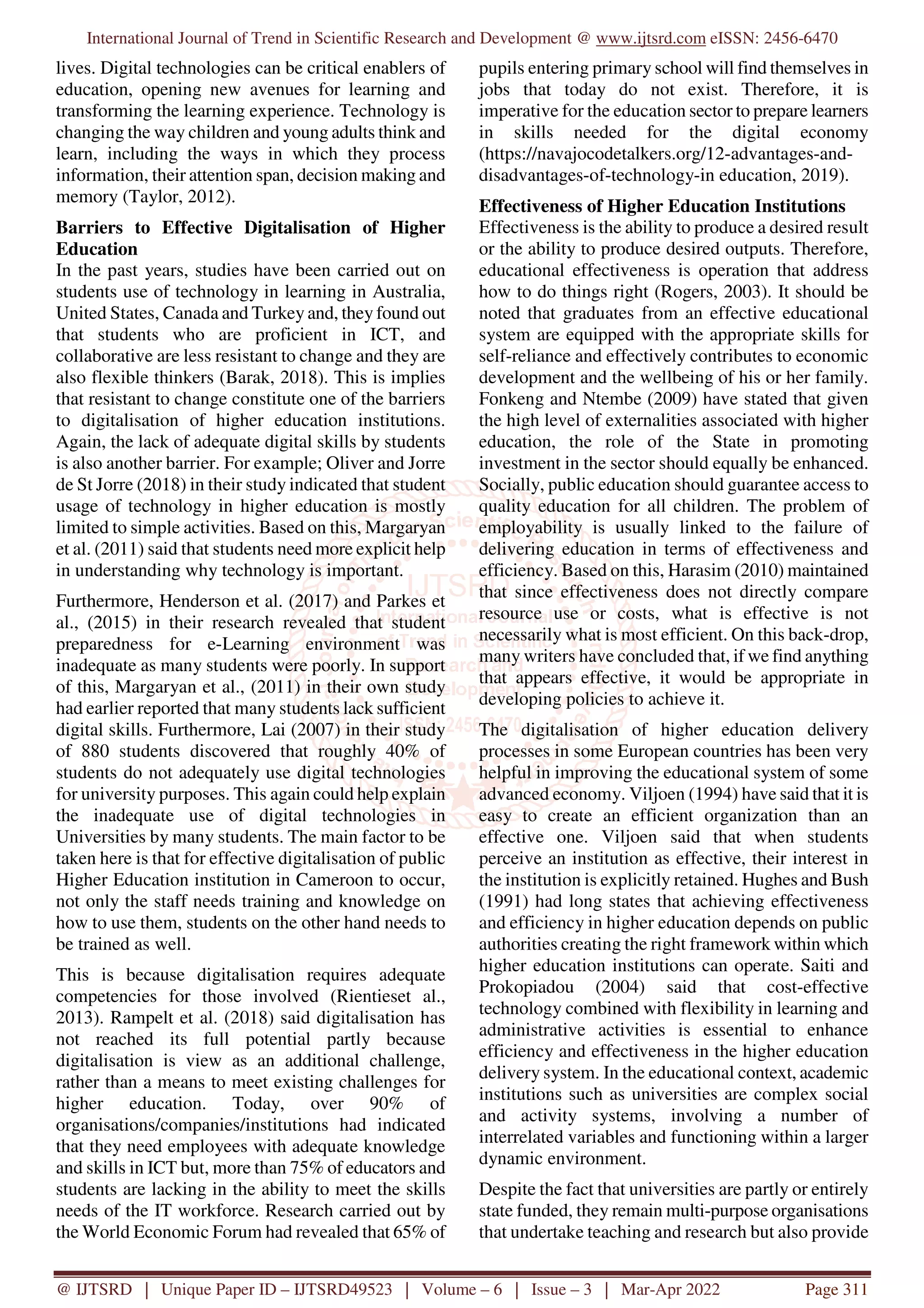 International Journal of Trend in Scientific Research and Development @ www.ijtsrd.com eISSN: 2456-6470
@ IJTSRD | Unique Paper ID – IJTSRD49523 | Volume – 6 | Issue – 3 | Mar-Apr 2022 Page 311
lives. Digital technologies can be critical enablers of
education, opening new avenues for learning and
transforming the learning experience. Technology is
changing the way children and young adults think and
learn, including the ways in which they process
information, their attention span, decision making and
memory (Taylor, 2012).
Barriers to Effective Digitalisation of Higher
Education
In the past years, studies have been carried out on
students use of technology in learning in Australia,
United States, Canada and Turkey and, they found out
that students who are proficient in ICT, and
collaborative are less resistant to change and they are
also flexible thinkers (Barak, 2018). This is implies
that resistant to change constitute one of the barriers
to digitalisation of higher education institutions.
Again, the lack of adequate digital skills by students
is also another barrier. For example; Oliver and Jorre
de St Jorre (2018) in their study indicated that student
usage of technology in higher education is mostly
limited to simple activities. Based on this, Margaryan
et al. (2011) said that students need more explicit help
in understanding why technology is important.
Furthermore, Henderson et al. (2017) and Parkes et
al., (2015) in their research revealed that student
preparedness for e-Learning environment was
inadequate as many students were poorly. In support
of this, Margaryan et al., (2011) in their own study
had earlier reported that many students lack sufficient
digital skills. Furthermore, Lai (2007) in their study
of 880 students discovered that roughly 40% of
students do not adequately use digital technologies
for university purposes. This again could help explain
the inadequate use of digital technologies in
Universities by many students. The main factor to be
taken here is that for effective digitalisation of public
Higher Education institution in Cameroon to occur,
not only the staff needs training and knowledge on
how to use them, students on the other hand needs to
be trained as well.
This is because digitalisation requires adequate
competencies for those involved (Rientieset al.,
2013). Rampelt et al. (2018) said digitalisation has
not reached its full potential partly because
digitalisation is view as an additional challenge,
rather than a means to meet existing challenges for
higher education. Today, over 90% of
organisations/companies/institutions had indicated
that they need employees with adequate knowledge
and skills in ICT but, more than 75% of educators and
students are lacking in the ability to meet the skills
needs of the IT workforce. Research carried out by
the World Economic Forum had revealed that 65% of
pupils entering primary school will find themselves in
jobs that today do not exist. Therefore, it is
imperative for the education sector to prepare learners
in skills needed for the digital economy
(https://navajocodetalkers.org/12-advantages-and-
disadvantages-of-technology-in education, 2019).
Effectiveness of Higher Education Institutions
Effectiveness is the ability to produce a desired result
or the ability to produce desired outputs. Therefore,
educational effectiveness is operation that address
how to do things right (Rogers, 2003). It should be
noted that graduates from an effective educational
system are equipped with the appropriate skills for
self-reliance and effectively contributes to economic
development and the wellbeing of his or her family.
Fonkeng and Ntembe (2009) have stated that given
the high level of externalities associated with higher
education, the role of the State in promoting
investment in the sector should equally be enhanced.
Socially, public education should guarantee access to
quality education for all children. The problem of
employability is usually linked to the failure of
delivering education in terms of effectiveness and
efficiency. Based on this, Harasim (2010) maintained
that since effectiveness does not directly compare
resource use or costs, what is effective is not
necessarily what is most efficient. On this back-drop,
many writers have concluded that, if we find anything
that appears effective, it would be appropriate in
developing policies to achieve it.
The digitalisation of higher education delivery
processes in some European countries has been very
helpful in improving the educational system of some
advanced economy. Viljoen (1994) have said that it is
easy to create an efficient organization than an
effective one. Viljoen said that when students
perceive an institution as effective, their interest in
the institution is explicitly retained. Hughes and Bush
(1991) had long states that achieving effectiveness
and efficiency in higher education depends on public
authorities creating the right framework within which
higher education institutions can operate. Saiti and
Prokopiadou (2004) said that cost-effective
technology combined with flexibility in learning and
administrative activities is essential to enhance
efficiency and effectiveness in the higher education
delivery system. In the educational context, academic
institutions such as universities are complex social
and activity systems, involving a number of
interrelated variables and functioning within a larger
dynamic environment.
Despite the fact that universities are partly or entirely
state funded, they remain multi-purpose organisations
that undertake teaching and research but also provide
 