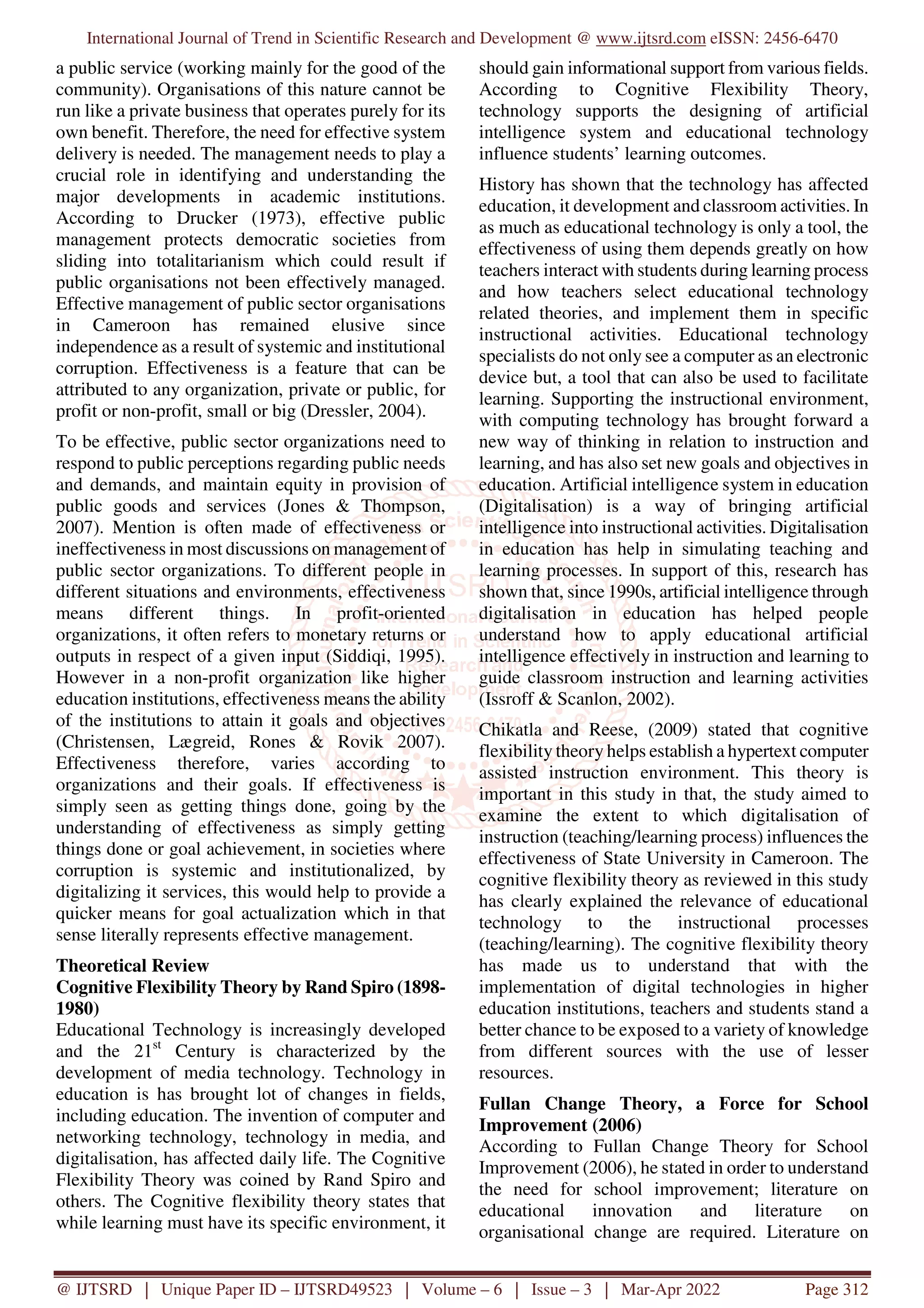 International Journal of Trend in Scientific Research and Development @ www.ijtsrd.com eISSN: 2456-6470
@ IJTSRD | Unique Paper ID – IJTSRD49523 | Volume – 6 | Issue – 3 | Mar-Apr 2022 Page 312
a public service (working mainly for the good of the
community). Organisations of this nature cannot be
run like a private business that operates purely for its
own benefit. Therefore, the need for effective system
delivery is needed. The management needs to play a
crucial role in identifying and understanding the
major developments in academic institutions.
According to Drucker (1973), effective public
management protects democratic societies from
sliding into totalitarianism which could result if
public organisations not been effectively managed.
Effective management of public sector organisations
in Cameroon has remained elusive since
independence as a result of systemic and institutional
corruption. Effectiveness is a feature that can be
attributed to any organization, private or public, for
profit or non-profit, small or big (Dressler, 2004).
To be effective, public sector organizations need to
respond to public perceptions regarding public needs
and demands, and maintain equity in provision of
public goods and services (Jones & Thompson,
2007). Mention is often made of effectiveness or
ineffectiveness in most discussions on management of
public sector organizations. To different people in
different situations and environments, effectiveness
means different things. In profit-oriented
organizations, it often refers to monetary returns or
outputs in respect of a given input (Siddiqi, 1995).
However in a non-profit organization like higher
education institutions, effectiveness means the ability
of the institutions to attain it goals and objectives
(Christensen, Lægreid, Rones & Rovik 2007).
Effectiveness therefore, varies according to
organizations and their goals. If effectiveness is
simply seen as getting things done, going by the
understanding of effectiveness as simply getting
things done or goal achievement, in societies where
corruption is systemic and institutionalized, by
digitalizing it services, this would help to provide a
quicker means for goal actualization which in that
sense literally represents effective management.
Theoretical Review
Cognitive Flexibility Theory by Rand Spiro (1898-
1980)
Educational Technology is increasingly developed
and the 21st
Century is characterized by the
development of media technology. Technology in
education is has brought lot of changes in fields,
including education. The invention of computer and
networking technology, technology in media, and
digitalisation, has affected daily life. The Cognitive
Flexibility Theory was coined by Rand Spiro and
others. The Cognitive flexibility theory states that
while learning must have its specific environment, it
should gain informational support from various fields.
According to Cognitive Flexibility Theory,
technology supports the designing of artificial
intelligence system and educational technology
influence students’ learning outcomes.
History has shown that the technology has affected
education, it development and classroom activities. In
as much as educational technology is only a tool, the
effectiveness of using them depends greatly on how
teachers interact with students during learning process
and how teachers select educational technology
related theories, and implement them in specific
instructional activities. Educational technology
specialists do not only see a computer as an electronic
device but, a tool that can also be used to facilitate
learning. Supporting the instructional environment,
with computing technology has brought forward a
new way of thinking in relation to instruction and
learning, and has also set new goals and objectives in
education. Artificial intelligence system in education
(Digitalisation) is a way of bringing artificial
intelligence into instructional activities. Digitalisation
in education has help in simulating teaching and
learning processes. In support of this, research has
shown that, since 1990s, artificial intelligence through
digitalisation in education has helped people
understand how to apply educational artificial
intelligence effectively in instruction and learning to
guide classroom instruction and learning activities
(Issroff & Scanlon, 2002).
Chikatla and Reese, (2009) stated that cognitive
flexibility theory helps establish a hypertext computer
assisted instruction environment. This theory is
important in this study in that, the study aimed to
examine the extent to which digitalisation of
instruction (teaching/learning process) influences the
effectiveness of State University in Cameroon. The
cognitive flexibility theory as reviewed in this study
has clearly explained the relevance of educational
technology to the instructional processes
(teaching/learning). The cognitive flexibility theory
has made us to understand that with the
implementation of digital technologies in higher
education institutions, teachers and students stand a
better chance to be exposed to a variety of knowledge
from different sources with the use of lesser
resources.
Fullan Change Theory, a Force for School
Improvement (2006)
According to Fullan Change Theory for School
Improvement (2006), he stated in order to understand
the need for school improvement; literature on
educational innovation and literature on
organisational change are required. Literature on
 