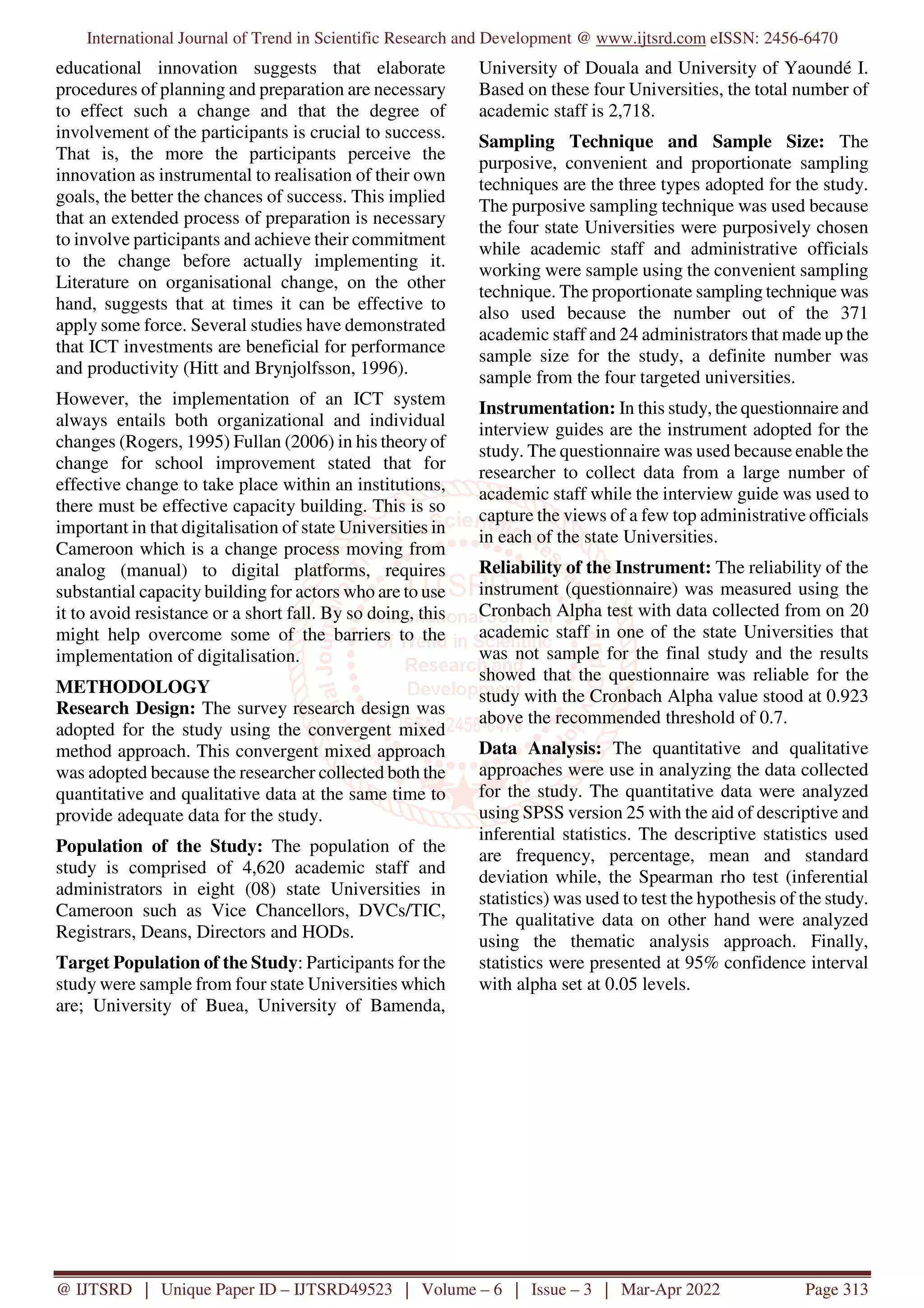 International Journal of Trend in Scientific Research and Development @ www.ijtsrd.com eISSN: 2456-6470
@ IJTSRD | Unique Paper ID – IJTSRD49523 | Volume – 6 | Issue – 3 | Mar-Apr 2022 Page 313
educational innovation suggests that elaborate
procedures of planning and preparation are necessary
to effect such a change and that the degree of
involvement of the participants is crucial to success.
That is, the more the participants perceive the
innovation as instrumental to realisation of their own
goals, the better the chances of success. This implied
that an extended process of preparation is necessary
to involve participants and achieve their commitment
to the change before actually implementing it.
Literature on organisational change, on the other
hand, suggests that at times it can be effective to
apply some force. Several studies have demonstrated
that ICT investments are beneficial for performance
and productivity (Hitt and Brynjolfsson, 1996).
However, the implementation of an ICT system
always entails both organizational and individual
changes (Rogers, 1995) Fullan (2006) in his theory of
change for school improvement stated that for
effective change to take place within an institutions,
there must be effective capacity building. This is so
important in that digitalisation of state Universities in
Cameroon which is a change process moving from
analog (manual) to digital platforms, requires
substantial capacity building for actors who are to use
it to avoid resistance or a short fall. By so doing, this
might help overcome some of the barriers to the
implementation of digitalisation.
METHODOLOGY
Research Design: The survey research design was
adopted for the study using the convergent mixed
method approach. This convergent mixed approach
was adopted because the researcher collected both the
quantitative and qualitative data at the same time to
provide adequate data for the study.
Population of the Study: The population of the
study is comprised of 4,620 academic staff and
administrators in eight (08) state Universities in
Cameroon such as Vice Chancellors, DVCs/TIC,
Registrars, Deans, Directors and HODs.
Target Population of the Study: Participants for the
study were sample from four state Universities which
are; University of Buea, University of Bamenda,
University of Douala and University of Yaoundé I.
Based on these four Universities, the total number of
academic staff is 2,718.
Sampling Technique and Sample Size: The
purposive, convenient and proportionate sampling
techniques are the three types adopted for the study.
The purposive sampling technique was used because
the four state Universities were purposively chosen
while academic staff and administrative officials
working were sample using the convenient sampling
technique. The proportionate sampling technique was
also used because the number out of the 371
academic staff and 24 administrators that made up the
sample size for the study, a definite number was
sample from the four targeted universities.
Instrumentation: In this study, the questionnaire and
interview guides are the instrument adopted for the
study. The questionnaire was used because enable the
researcher to collect data from a large number of
academic staff while the interview guide was used to
capture the views of a few top administrative officials
in each of the state Universities.
Reliability of the Instrument: The reliability of the
instrument (questionnaire) was measured using the
Cronbach Alpha test with data collected from on 20
academic staff in one of the state Universities that
was not sample for the final study and the results
showed that the questionnaire was reliable for the
study with the Cronbach Alpha value stood at 0.923
above the recommended threshold of 0.7.
Data Analysis: The quantitative and qualitative
approaches were use in analyzing the data collected
for the study. The quantitative data were analyzed
using SPSS version 25 with the aid of descriptive and
inferential statistics. The descriptive statistics used
are frequency, percentage, mean and standard
deviation while, the Spearman rho test (inferential
statistics) was used to test the hypothesis of the study.
The qualitative data on other hand were analyzed
using the thematic analysis approach. Finally,
statistics were presented at 95% confidence interval
with alpha set at 0.05 levels.
 