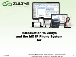 Introduction to Zultys 
and the MX IP Phone System 
for 
12/11/2014 
Proprietary & Confidential. Distribution without approval prohibited. 
Copyright © Zultys, Inc. 2001 - 2014. All rights reserved. 
1 
 