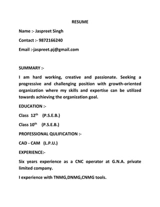RESUME
Name :- Jaspreet Singh
Contact :- 9872166240
Email :-jaspreet.pj@gmail.com
SUMMARY :-
I am hard working, creative and passionate. Seeking a
progressive and challenging position with growth-oriented
organization where my skills and expertise can be utilized
towards achieving the organization goal.
EDUCATION :-
Class 12th
(P.S.E.B.)
Class 10th
(P.S.E.B.)
PROFESSIONAL QULIFICATION :-
CAD - CAM (L.P.U.)
EXPERIENCE:-
Six years experience as a CNC operator at G.N.A. private
limited company.
I experience with TNMG,DNMG,CNMG tools.
 