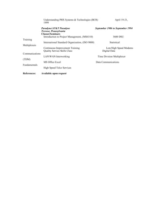 Understanding PBX Systems & Technologies (BCR) April 19-21,
1999
Paradyne/AT&T Paradyne September 1986 to September 1994
Trevose, Pennsylvania
ClassesSeminars
Introduction to Project Management, (MS6310) 3600 DSU
Training
International Standard Organization, (ISO 9000) Statistical
Multiplexers
Continuous Improvement Training Low/High Speed Modems
Quality Service Skills Class Digital Data
Communications
LANWAN Interworking Time Division Multiplexer
(TDM)
MS Office Excel Data Communications
Fundamentals
High Speed Telco Services
References: Available upon request
 