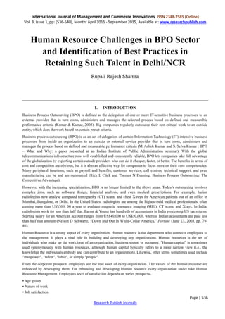 International Journal of Management and Commerce Innovations ISSN 2348-7585 (Online)
Vol. 3, Issue 1, pp: (536-540), Month: April 2015 - September 2015, Available at: www.researchpublish.com
Page | 536
Research Publish Journals
Human Resource Challenges in BPO Sector
and Identification of Best Practices in
Retaining Such Talent in Delhi/NCR
Rupali Rajesh Sharma
1. INTRODUCTION
Business Process Outsourcing (BPO) is defined as the delegation of one or more IT-sensitive business processes to an
external provider that in turn owns, administers and manages the selected process based on defined and measurable
performance criteria (Kumar & Kumar, 2005). Big companies regularly outsource their non-critical work to an outside
entity, which does the work based on certain preset criteria.
Business process outsourcing (BPO) is as an act of delegation of certain Information Technology (IT)-intensive business
processes from inside an organization to an outside or external service provider that in turn owns, administers and
manages the process based on defined and measurable performance criteria (M. Ashok Kumar and S. Selva Kumar : BPO
– What and Why: a paper presented at an Indian Institute of Public Administration seminar). With the global
telecommunications infrastructure now well established and consistently reliable, BPO lets companies take full advantage
of the globalization by exporting certain outside providers who can do it cheaper, faster, or better. The benefits in terms of
cost and competition are obvious, but it is also an effective way for companies to focus more on their core competencies.
Many peripheral functions, such as payroll and benefits, customer services, call centres, technical support, and even
manufacturing can be and are outsourced (Rick L Click and Thomas N Duening: Business Process Outsourcing: The
Competitive Advantage).
However, with the increasing specialization, BPO is no longer limited to the above areas. Today’s outsourcing involves
complex jobs, such as software design, financial analysis, and even medical prescriptions. For example, Indian
radiologists now analyse computed tomography (CT) scans, and chest X-rays for American patients out of an office in
Mumbai, Bangalore, or Delhi. In the United States, radiologists are among the highest-paid medical professionals, often
earning more than US$300, 00 a year to evaluate magnetic resonance imaging (MRI), CT scans, and Xrays. In India,
radiologists work for less than half that. Earnst & Young has hundreds of accountants in India processing US tax returns.
Starting salary for an American account ranges from US$40,000 to US$50,000, whereas Indian accountants are paid less
than half that amount (Nelson D Schwartz, “Down and Out in White-Collar America,” Fortune (June 23, 2003, pp. 79-
86).
Human Resource is a strong aspect of every organization. Human resource is the department who connects employees to
the management. It plays a vital role in building and destroying any organizations. Human resources is the set of
individuals who make up the workforce of an organization, business sector, or economy. "Human capital" is sometimes
used synonymously with human resources, although human capital typically refers to a more narrow view (i.e., the
knowledge the individuals embody and can contribute to an organization). Likewise, other terms sometimes used include
"manpower", "talent", "labor", or simply "people".
From the corporate prospects employees are the real asset of every organization. The values of the human recourse are
enhanced by developing them. For enhancing and developing Human resource every organization under take Human
Resource Management. Employees level of satisfaction depends on varies prospects-
• Age group
• Nature of work
• Job satisfaction
 