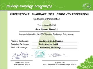 INTERNATIONAL PHARMACEUTICAL STUDENTS’ FEDERATION
Certificate of Participation
This is to certify that
Amr Nasser Darwish
has participated in the IPSF Student Exchange Programme.
Place of Exchange: London, United Kingdom
Period of Exchange: 3 – 29 August, 2009
Field of Exchange: Community Pharmacy
Mr. Bálint Tóth
IPSF Chairperson of Student Exchange 2009-10
Mr. Mohamed Sultan
IPSF President 2009-10
 