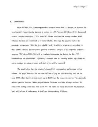 Jacques& Gajjar 1
I. Introduction
From 1978 to 2011, CEO compensation increased more than 725 percent, an increase that
is substantially larger than the increase in worker pay of 5.7 percent (Waldron, 2012). Compared
to other company employees, CEOs make 202.3 times more than the average worker, which
indicates that they are considered to be more valuable. This begs the question of; how do
companies compensate CEOs for their valuable work? In addition, what factors contribute to
these CEO’s salaries? To answer this question, a statistical analysis of 30 companies and their
previous CEO's from 2008-2011 will be conducted to examine the factors that link CEO
compensation and performance. Explanatory variables such as: company tenure, age, return on
assets, earnings pre-share, revenue, and stock prices will be examined.
The graph below show the relation between CEO compansation and average worker
salaries. The graph illustrates that since the 1970s CEO pay has been increaing, until the the
early 2000s where there is a drop in pay and in 2008 when the recession occured. This graph also
poses a question; Why do CEO’s get paid almost 203 times more than average workers. We
believe that looking at the data from 2008-2011 will make our model insufficent for prediction,
but it will indicate if preformance is significant in determining CEO pay.
 