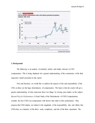 Jacques& Gajjar 2
2. Background
The following is an analysis of scholarly articles and studies relevant to CEO
compensation. This is being displayed for a greater understanding of the construction of the final
regression model presented in this report.
First and foremost, we would like to address the aspects of risk and responsibility of the
CEO, as these are the large determinants of compensation. The hope is that the reader will get a
greater understanding of what represents these two things by viewing past studies on the subject.
Beyond Pay for Performance; A Panel Study of the Determinants of CEO Compensations,
examine the how CEOs are compensated with factors that relate to firm performance. They
propose that CEO salaries are related to the magnitude of the responsibility, risk, and efforts that
CEOs have as a function of the firm’s scale, complexity, and risk of the firms operations. The
 