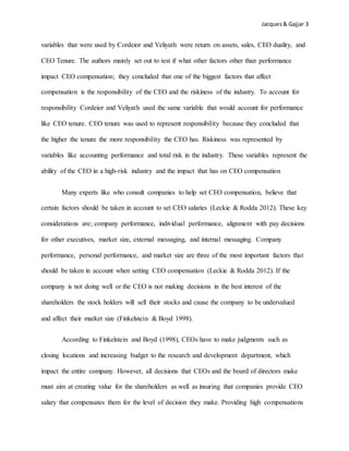 Jacques& Gajjar 3
variables that were used by Cordeior and Veliyath were return on assets, sales, CEO duality, and
CEO Tenure. The authors mainly set out to test if what other factors other than performance
impact CEO compensation; they concluded that one of the biggest factors that affect
compensation is the responsibility of the CEO and the riskiness of the industry. To account for
responsibility Cordeior and Veliyath used the same variable that would account for performance
like CEO tenure. CEO tenure was used to represent responsibility because they concluded that
the higher the tenure the more responsibility the CEO has. Riskiness was represented by
variables like accounting performance and total risk in the industry. These variables represent the
ability of the CEO in a high-risk industry and the impact that has on CEO compensation
Many experts like who consult companies to help set CEO compensation, believe that
certain factors should be taken in account to set CEO salaries (Leckie & Rodda 2012). These key
considerations are; company performance, individual performance, alignment with pay decisions
for other executives, market size, external messaging, and internal messaging. Company
performance, personal performance, and market size are three of the most important factors that
should be taken in account when setting CEO compensation (Leckie & Rodda 2012). If the
company is not doing well or the CEO is not making decisions in the best interest of the
shareholders the stock holders will sell their stocks and cause the company to be undervalued
and affect their market size (Finkelstein & Boyd 1998).
According to Finkelstein and Boyd (1998), CEOs have to make judgments such as
closing locations and increasing budget to the research and development department, which
impact the entire company. However, all decisions that CEOs and the board of directors make
must aim at creating value for the shareholders as well as insuring that companies provide CEO
salary that compensates them for the level of decision they make. Providing high compensations
 