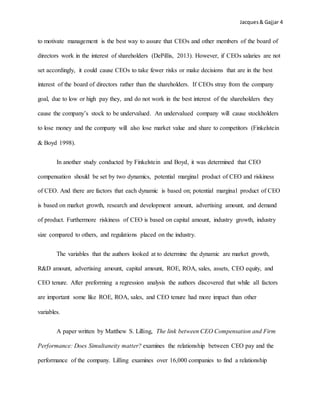 Jacques& Gajjar 4
to motivate management is the best way to assure that CEOs and other members of the board of
directors work in the interest of shareholders (DePillis, 2013). However, if CEOs salaries are not
set accordingly, it could cause CEOs to take fewer risks or make decisions that are in the best
interest of the board of directors rather than the shareholders. If CEOs stray from the company
goal, due to low or high pay they, and do not work in the best interest of the shareholders they
cause the company’s stock to be undervalued. An undervalued company will cause stockholders
to lose money and the company will also lose market value and share to competitors (Finkelstein
& Boyd 1998).
In another study conducted by Finkelstein and Boyd, it was determined that CEO
compensation should be set by two dynamics, potential marginal product of CEO and riskiness
of CEO. And there are factors that each dynamic is based on; potential marginal product of CEO
is based on market growth, research and development amount, advertising amount, and demand
of product. Furthermore riskiness of CEO is based on capital amount, industry growth, industry
size compared to others, and regulations placed on the industry.
The variables that the authors looked at to determine the dynamic are market growth,
R&D amount, advertising amount, capital amount, ROE, ROA, sales, assets, CEO equity, and
CEO tenure. After preforming a regression analysis the authors discovered that while all factors
are important some like ROE, ROA, sales, and CEO tenure had more impact than other
variables.
A paper written by Matthew S. Lilling, The link between CEO Compensation and Firm
Performance: Does Simultaneity matter? examines the relationship between CEO pay and the
performance of the company. Lilling examines over 16,000 companies to find a relationship
 