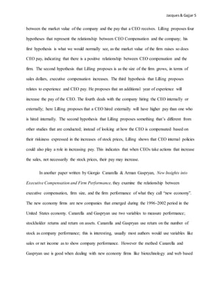 Jacques& Gajjar 5
between the market value of the company and the pay that a CEO receives. Lilling proposes four
hypotheses that represent the relationship between CEO Compensation and the company; his
first hypothesis is what we would normally see, as the market value of the firm raises so does
CEO pay, indicating that there is a positive relationship between CEO compensation and the
firm. The second hypothesis that Lilling proposes is as the size of the firm grows, in terms of
sales dollars, executive compensation increases. The third hypothesis that Lilling proposes
relates to experience and CEO pay. He proposes that an additional year of experience will
increase the pay of the CEO. The fourth deals with the company hiring the CEO internally or
externally; here Lilling proposes that a CEO hired externally will have higher pay than one who
is hired internally. The second hypothesis that Lilling proposes something that’s different from
other studies that are conducted; instead of looking at how the CEO is compensated based on
their riskiness expressed in the increases of stock prices, Lilling shows that CEO internal policies
could also play a role in increasing pay. This indicates that when CEOs take actions that increase
the sales, not necessarily the stock prices, their pay may increase.
In another paper written by Giorgio Canarella & Arman Gaspryan, New Insights into
Executive Compensation and Firm Performance, they examine the relationship between
executive compensation, firm size, and the firm performance of what they call “new economy”.
The new economy firms are new companies that emerged during the 1996-2002 period in the
United States economy. Canarella and Gaspryan use two variables to measure performance;
stockholder returns and return on assets. Canarella and Gaspryan use return on the number of
stock as company performance; this is interesting, usually most authors would use variables like
sales or net income as to show company performance. However the method Canarella and
Gaspryan use is good when dealing with new economy firms like biotechnology and web based
 