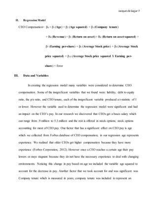 Jacques& Gajjar 7
II. Regression Model
CEO Compensation= β0 + β1 (Age) + β2 (Age squared) + β3 (Company tenure)
+ Β4 (Revenue) + β5 (Return on asset) + Β6 (Return on asset squared) +
β7 (Earning per-share) + β8 (Average Stock price) + β9 (Average Stock
price squared) + β10 (Average Stock price squared X Earning per-
share) + Error
III. Data and Variables
In creating the regression model many variables were considered to determine CEO
compensation. Some of the insignificant variables that we found were: liability, debt to equity
ratio, the p/e ratio, and CEO tenure, each of the insignificant variable produced a t-statistic of 1
or lower. However the variable used to determine the regression model were significant and had
an impact on the CEO’s pay. In our research we discovered that CEOs get a bases salary which
can range from .9 million to 5.3 million and the rest is offered in stock options; stock options
accounting for most of CEO pay. One factor that has a significant effect on CEO pay is age
which we collected from Forbes database of CEO compensation; in our regression age represents
experience. We realized that older CEOs get higher compensation because they have more
experience (Forbes Corporation, 2012). However once a CEO reaches a certain age their pay
lowers or stays stagnant because they do not have the necessary experience to deal with changing
environments. Noticing this change in pay based on age we included the variable age squared to
account for the decrease in pay. Another factor that we took account for and was significant was
Company tenure which is measured in years; company tenure was included to represent an
 