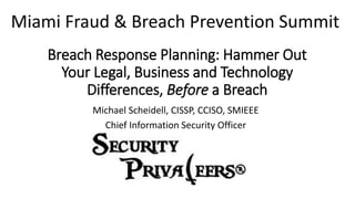 Breach Response Planning: Hammer Out
Your Legal, Business and Technology
Differences, Before a Breach
Michael Scheidell, CISSP, CCISO, SMIEEE
Chief Information Security Officer
Miami Fraud & Breach Prevention Summit
 