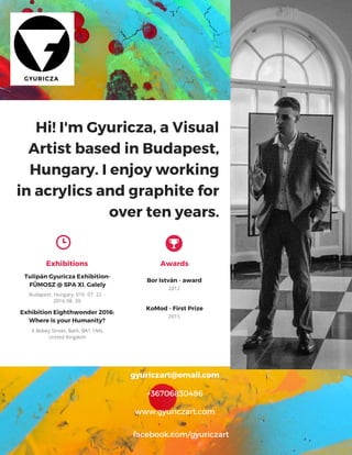 GYURICZA
Hi! I'm Gyuricza, a Visual
Artist based in Budapest,
Hungary. I enjoy working
in acrylics and graphite for
over ten years.
gyuriczart@email.com
+36706830486
www.gyuriczart.com
facebook.com/gyuriczart
Exhibitions
Tulipán Gyuricza Exhibition-
FÜMOSZ @ SPA XI. Galely Bor István - award
Reflections
Exhibition Eighthwonder 2016:
Where is your Humanity?
Awards
Visual Artist
My mission is to create
artworks of original, emotive
and edifying quality, and to
promote Pop Art in Eastern-
Europe. Strengthening the
artwork-spectator bond –
via exhibitions and online
initiatives to enrich people
lives.
Budapest. Hungary, 016. 07. 22 -
2016 08. 30
2012
Inner Circle, LA Art Center
Los Angeles, CA
4 Abbey Street, Bath, BA1 1NN,
United Kingdom
Exhibitions
KoMod - First Prize
2015
The Future
City Gallery San Diego, CA
 