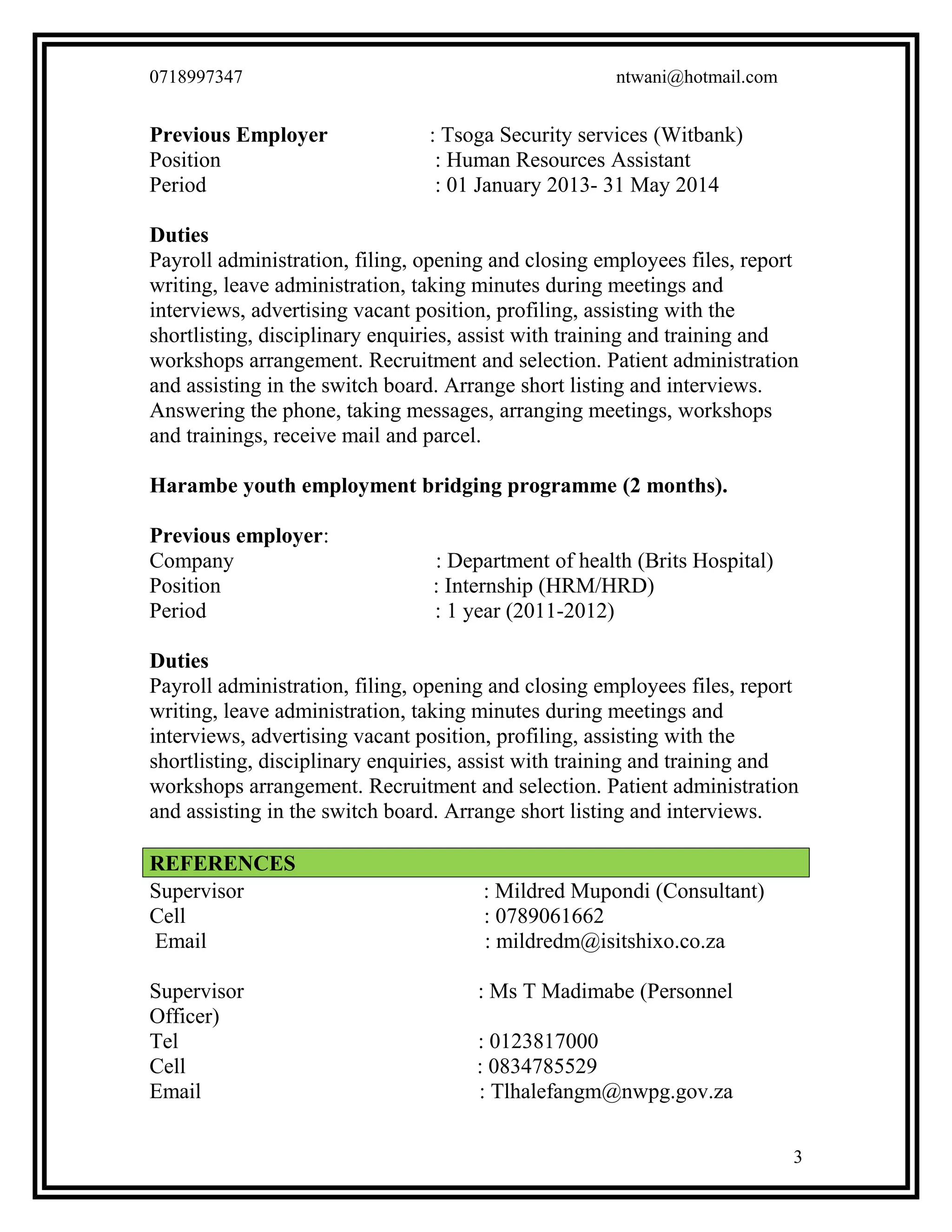 0718997347 ntwani@hotmail.com
Previous Employer : Tsoga Security services (Witbank)
Position : Human Resources Assistant
Period : 01 January 2013- 31 May 2014
Duties
Payroll administration, filing, opening and closing employees files, report
writing, leave administration, taking minutes during meetings and
interviews, advertising vacant position, profiling, assisting with the
shortlisting, disciplinary enquiries, assist with training and training and
workshops arrangement. Recruitment and selection. Patient administration
and assisting in the switch board. Arrange short listing and interviews.
Answering the phone, taking messages, arranging meetings, workshops
and trainings, receive mail and parcel.
Harambe youth employment bridging programme (2 months).
Previous employer:
Company : Department of health (Brits Hospital)
Position : Internship (HRM/HRD)
Period : 1 year (2011-2012)
Duties
Payroll administration, filing, opening and closing employees files, report
writing, leave administration, taking minutes during meetings and
interviews, advertising vacant position, profiling, assisting with the
shortlisting, disciplinary enquiries, assist with training and training and
workshops arrangement. Recruitment and selection. Patient administration
and assisting in the switch board. Arrange short listing and interviews.
REFERENCES
Supervisor : Mildred Mupondi (Consultant)
Cell : 0789061662
Email : mildredm@isitshixo.co.za
Supervisor : Ms T Madimabe (Personnel
Officer)
Tel : 0123817000
Cell : 0834785529
Email : Tlhalefangm@nwpg.gov.za
3
 