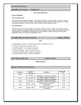 Professional Work Exposure
AXIS BANK LTD., Perambalur OCT2008 to Till
Branch Operations Head
Proficiency MATRIX
Professional Summary
Conscientious Branch Operations Manager w ho courteously provides a variety of banking services to customers
and oversees all major banking operations. Adept at applying effective management skills. Specialize in w orking in
a fast-paced environment to meet customer needs and ensure efficient banking operations.
Core Qualifications
Admirable experience effectively managing a w ide range of banking activities • Familiar w ith all standard banking
softw are • Profound know ledge of banking procedures and investment products • Sound understanding of loan and
credit procedures • Know ledgeable in all aspects of banking regulations • Ability to manage and nurture client
relationships • Solid oral and w ritten communications skills
CITY UNION BANK LTD., Pollachi Coimbatore JAN 2006 – SEP 2008
Clerk
 Responsibility at counters – Transfers / DD issuances / A/c Opening – SB / CA
 Handling cheque books / passbooks / lockers
 Cash Management - Cash receipts and payments
 Clearing Management – Outw ard / Inw ard clearing
 Outw ard bill collection (OBC) – booking and realization
 Inw ard bill collection (IBC) – booking and realisation
GOVT ARTS COLLEGE Trichy June2003 - Dec 2005
Guest Lecturer
Education and Professional Development
Education
Year of
Passing
Institution
Percentage
%
M Phil
Oct 2006
Bharathidasan University, Tiruchirappalli
78.00
M Com April 2003
St. Joseph’s College (Autonomous)
Bharathidasan University, Tiruchirappalli
70.44
B Com April 2001
St. Joseph’s College (Autonomous)
Bharathidasan University, Tiruchirappalli
61.50
H.S.C March 1998
Secred Heart Hr Sec School
Tiruchirappalli
70.08
S.S.L.C March 1996
Secred Heart Hr Sec School
Tiruchirappalli
60.44
 