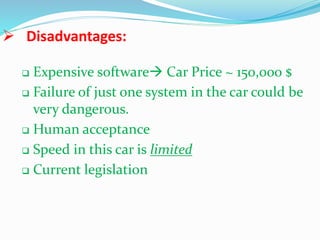  Disadvantages:
 Expensive software Car Price ~ 150,000 $
 Failure of just one system in the car could be
very dangerous.
 Human acceptance
 Speed in this car is limited
 Current legislation
 