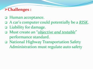 Challenges :
 Human acceptance.
 A car's computer could potentially be a RISK.
 Liability for damage.
 Must create an “objective and testable”
performance standard.
 National Highway Transportation Safety
Administration must regulate auto safety
 