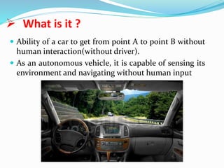  What is it ?
 Ability of a car to get from point A to point B without
human interaction(without driver).
 As an autonomous vehicle, it is capable of sensing its
environment and navigating without human input
 