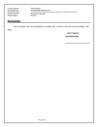 Page 3 of 3
Contact Details : 9904424582
Email Address : anilvaghela87@gmail.com
Permanent Add : To:Paldi-Kankanj,Ta:Dascroi,Dist:Ahmedabad.Pin:382425 Indira Aavash
Father’s Name : Natvarbhai Vaghela
Marital Status : Married
Declaration:
I here by declare that all the information provided here is correct to the best of my knowledge and
belief.
(Anil Vaghela)
(M):9904424582
---------------------------------------
 