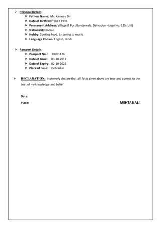  Personal Details
 Fathers Name: Mr. Kamesu Din
 Date of Birth: 08th JULY 1993
 Permanent Address: Village & Post Banjarwala, Dehradun House No. 125 (U.K)
 Nationality: Indian
 Hobby: Cooking Food, Listening to music
 Language Known: English, Hindi.
 Passport Details
 Passport No. : K8051126
 Date of Issue: 03-10-2012
 Date of Expiry: 02-10-2022
 Place of Issue: Dehradun
 DECLARATION: I solemnly declare that all facts given above are true and correct to the
best of my knowledge and belief.
Date:
Place: MEHTAB ALI
 