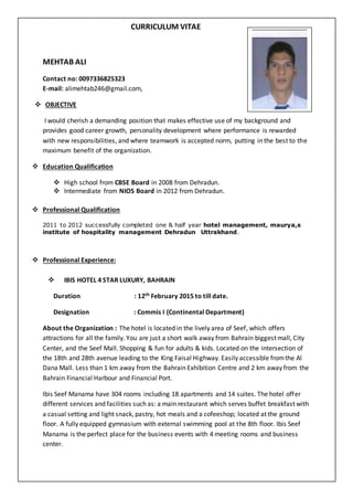 CURRICULUM VITAE
MEHTAB ALI
Contact no: 0097336825323
E-mail: alimehtab246@gmail.com,
 OBJECTIVE
I would cherish a demanding position that makes effective use of my background and
provides good career growth, personality development where performance is rewarded
with new responsibilities, and where teamwork is accepted norm, putting in the best to the
maximum benefit of the organization.
 Education Qualification
 High school from CBSE Board in 2008 from Dehradun.
 Intermediate from NIOS Board in 2012 from Dehradun.
 Professional Qualification
2011 to 2012 successfully completed one & half year hotel management, maurya,s
institute of hospitality management Dehradun Uttrakhand.
 Professional Experience:
 IBIS HOTEL 4 STAR LUXURY, BAHRAIN
Duration : 12th February 2015 to till date.
Designation : Commis I (Continental Department)
About the Organization : The hotel is located in the lively area of Seef, which offers
attractions for all the family. You are just a short walk away from Bahrain biggest mall, City
Center, and the Seef Mall. Shopping & fun for adults & kids. Located on the intersection of
the 18th and 28th avenue leading to the King Faisal Highway. Easily accessible fromthe Al
Dana Mall. Less than 1 km away from the Bahrain Exhibition Centre and 2 km away from the
Bahrain Financial Harbour and Financial Port.
Ibis Seef Manama have 304 rooms including 18 apartments and 14 suites. The hotel offer
different services and facilities such as: a main restaurant which serves buffet breakfast with
a casual setting and light snack, pastry, hot meals and a cofeeshop; located at the ground
floor. A fully equipped gymnasium with external swimming pool at the 8th floor. Ibis Seef
Manama is the perfect place for the business events with 4 meeting rooms and business
center.
 