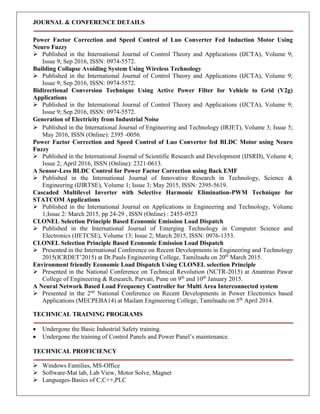 JOURNAL & CONFERENCE DETAILS
Power Factor Correction and Speed Control of Luo Converter Fed Induction Motor Using
Neuro Fuzzy
 Published in the International Journal of Control Theory and Applications (IJCTA), Volume 9;
Issue 9; Sep 2016, ISSN: 0974-5572.
Building Collapse Avoiding System Using Wireless Technology
 Published in the International Journal of Control Theory and Applications (IJCTA), Volume 9;
Issue 9; Sep 2016, ISSN: 0974-5572.
Bidirectional Conversion Technique Using Active Power Filter for Vehicle to Grid (V2g)
Applications
 Published in the International Journal of Control Theory and Applications (IJCTA), Volume 9;
Issue 9; Sep 2016, ISSN: 0974-5572.
Generation of Electricity from Industrial Noise
 Published in the International Journal of Engineering and Technology (IRJET), Volume 3; Issue 5;
May 2016, ISSN (Online): 2395 -0056.
Power Factor Correction and Speed Control of Luo Converter fed BLDC Motor using Neuro
Fuzzy
 Published in the International Journal of Scientific Research and Development (IJSRD), Volume 4;
Issue 2; April 2016, ISSN (Online): 2321-0613.
A Sensor-Less BLDC Control for Power Factor Correction using Back EMF
 Published in the International Journal of Innovative Research in Technology, Science &
Engineering (IJIRTSE), Volume 1; Issue 3; May 2015, ISSN: 2395-5619.
Cascaded Multilevel Inverter with Selective Harmonic Elimination-PWM Technique for
STATCOM Applications
 Published in the International Journal on Applications in Engineering and Technology, Volume
1;Issue 2: March 2015, pp 24-29 , ISSN (Online) : 2455-0523
CLONEL Selection Principle Based Economic Emission Load Dispatch
 Published in the International Journal of Emerging Technology in Computer Science and
Electronics (IJETCSE), Volume 13; Issue 2; March 2015, ISSN: 0976-1353.
CLONEL Selection Principle Based Economic Emission Load Dispatch
 Presented in the International Conference on Recent Developments in Engineering and Technology
2015(ICRDET’2015) at Dr.Pauls Engineering College, Tamilnadu on 20th
March 2015.
Environment friendly Economic Load Dispatch Using CLONEL selection Principle
 Presented in the National Conference on Technical Revolution (NCTR-2015) at Anantrao Pawar
College of Engineering & Research, Parvati, Pune on 9th
and 10th
January 2015.
A Neural Network Based Load Frequency Controller for Multi Area Interconnected system
 Presented in the 2nd
National Conference on Recent Developments in Power Electronics based
Applications (MECPEBA14) at Mailam Engineering College, Tamilnadu on 5th
April 2014.
TECHNICAL TRAINING PROGRAMS
 Undergone the Basic Industrial Safety training.
 Undergone the training of Control Panels and Power Panel’s maintenance.
TECHNICAL PROFICIENCY
 Windows Families, MS-Office
 Software-Mat lab, Lab View, Motor Solve, Magnet
 Languages-Basics of C,C++,PLC
 