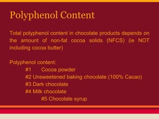 Polyphenol Content
Total polyphenol content in chocolate products depends on
the amount of non-fat cocoa solids (NFCS) (ie NOT
including cocoa butter)
Polyphenol content:
#1 Cocoa powder
#2 Unsweetened baking chocolate (100% Cacao)
#3 Dark chocolate
#4 Milk chocolate
#5 Chocolate syrup
 