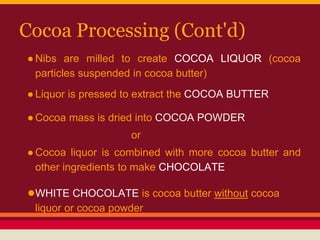 Cocoa Processing (Cont'd)
●Nibs are milled to create COCOA LIQUOR (cocoa
particles suspended in cocoa butter)
●Liquor is pressed to extract the COCOA BUTTER
●Cocoa mass is dried into COCOA POWDER
or
●Cocoa liquor is combined with more cocoa butter and
other ingredients to make CHOCOLATE
●WHITE CHOCOLATE is cocoa butter without cocoa
liquor or cocoa powder
 