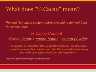 What does "% Cacao" mean?
Percent (%) cacao content refers everything derived from
the cocoa bean
% Cacao Content =
Cocoa liquor + cocoa butter + cocoa powder
For example, in Ghirardelli's 60% Cacao Dark Chocolate, the 60% cacao
content is made up of cocoa butter and chocolate liquor with the remaining
40% made up of sugar, vanilla, and other ingredients.
(http://www.ghirardelli.com/recipes-tips/chocolate-qa)
 