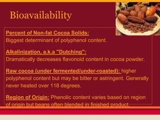 Bioavailability
Percent of Non-fat Cocoa Solids:
Biggest determinant of polyphenol content.
Alkalinization, a.k.a "Dutching":
Dramatically decreases flavonoid content in cocoa powder.
Raw cocoa (under fermented/under-roasted): higher
polyphenol content but may be bitter or astringent. Generally
never heated over 118 degrees.
Region of Origin: Phenolic content varies based on region
of origin but beans often blended in finished product.
 