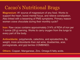 Cacao's Nutritional Brags
Magnesium: #1 source of magnesium of any food. Works to
support the heart, boost mental focus, and relieve constipation.
Also linked with a lessening of PMS symptoms. Primary reason
women crave chocolate during their monthly cycle?
Iron: Raw cacao contains approximately 314% of RDA of iron per
1 ounce (28 g) serving. Works to carry oxygen from the lungs to
every part of the body.
Antioxidants: polyphenols, catechins, and epicatechins. By
weight, more antioxidants than red wine, blueberries, acai,
pomegranate, and goji berries COMBINED.
Others: Copper, Manganese, Zinc. Omega 6 fatty acids.
 