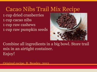 Cacao Nibs Trail Mix Recipe
1 cup dried cranberries
1 cup cacao nibs
1 cup raw cashews
1 cup raw pumpkin seeds
Combine all ingredients in a big bowl. Store trail
mix in an airtight container.
Enjoy!
Original recipe, B. Beasley, 2012
 