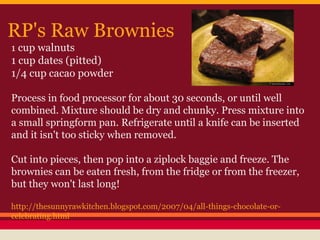 RP's Raw Brownies
1 cup walnuts
1 cup dates (pitted)
1/4 cup cacao powder
Process in food processor for about 30 seconds, or until well
combined. Mixture should be dry and chunky. Press mixture into
a small springform pan. Refrigerate until a knife can be inserted
and it isn't too sticky when removed.
Cut into pieces, then pop into a ziplock baggie and freeze. The
brownies can be eaten fresh, from the fridge or from the freezer,
but they won't last long!
http://thesunnyrawkitchen.blogspot.com/2007/04/all-things-chocolate-or-
celebrating.html
 