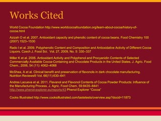 Works Cited
World Cocoa Foundation http://www.worldcocoafoundation.org/learn-about-cocoa/history-of-
cocoa.html
Azizah O et al. 2007. Antioxidant capacity and phenolic content of cocoa beans. Food Chemistry 100
(2007) 1523–1530
Rado I et al. 2009. Polyphenolic Content and Composition and Antioxidative Activity of Different Cocoa
Liquors. Czech J. Food Sci. Vol. 27, 2009, No. 5: 330–337
Miller K et al. 2006. Antioxidant Activity and Polyphenol and Procyanidin Contents of Selected
Commercially Available Cocoa-Containing and Chocolate Products in the United States. J. Agric. Food
Chem., 2006, 54 (11): 4062–4068
McShea, A et al. Clinical benefit and preservation of flavonols in dark chocolate manufacturing.
Nutrition Reviews® Vol. 66(11):630–641
Andres Lacueva et al. 2011. Flavanol and Flavonol Contents of Cocoa Powder Products: Influence of
the Manufacturing Process. J. Agric. Food Chem. 59:8435–8441
http://www.phenol-explorer.eu/reports/43 Phenol Explorer “Cocoa”
Cooks Illustrated http://www.cooksillustrated.com/tastetests/overview.asp?docid=11873
 