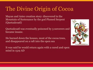 The Divine Origin of Cocoa
Mayan and Aztec creation story: discovered in the
Mountain of Sustenance by the god Plumed Serpent
(Quetzalcoatl)
Quetzalcoatl was eventually poisoned by 3 sorcerers and
became insane.
He burned down the houses, most of the cocoa trees,
and disappeared on a raft into the open sea
It was said he would return again with a cured and open
mind in 1519 AD
 