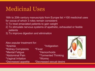Medicinal Uses
16th to 20th century manuscripts from Europe list >100 medicinal uses
for cocoa of which 3 roles remain consistent:
1) To treat emaciated patients to gain weight
2) To stimulate nervous systems of apathetic, exhausted or feeble
patients
3) To improve digestion and elimination
Also popular treatment for:
*Anemia *Indigestion
*Kidney Complaints *Fever
*Mental Fatigue *Hemorrhoids
*Abdominal Pain *Tormented Thinking
*Vaginal Irritation *Worms
*Decreased appetite *Decreased sexual desire
 