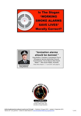 
IsWorkingSmokeAlarmsSaveLivesCorrect?V2.9.pdf | Published: 25 August 2016 | Updated: 5 September 2016
Version 2.9 - U.S. grammar | Check for Latest Version at: www.SmokeAlarmWarning.org/wsasl.html of1 14
The WFSF, a Not-For-Profit 
founded in March 2000, does
not solicit or accept donations
Commissioner
Greg Mullins
Greg Mullins, President, Australasian Fire & 
Emergency Service Authorities Council; 
Commissioner, Fire & Rescue New South 
Wales | New South Wales, Australia
Daily News Report | 11 Jan 2016 (see page 6)
“Ionization alarms
should be banned.”
Is The Slogan
‘WORKING
SMOKE ALARMS
SAVE LIVES’
Morally Correct?
 