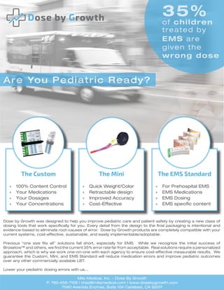The Custom
»» 100% Content Control
»» Your Medications
»» Your Dosages
»» Your Concentrations
The Mini
»» Quick Weight/Color
»» Retractable design
»» Improved Accuracy
»» Cost-Effective
The EMS Standard
»» For Prehospital EMS
»» EMS Medications
»» EMS Dosing
»» EMS specific content
Are You Pediatric Ready?
35%
of children
treated by
EMS are
given the
wrong dose
Dose by Growth was designed to help you improve pediatric care and patient safety by creating a new class of
dosing tools that work specifically for you. Every detail from the design to the final packaging is intentional and
evidence-based to eliminate root-causes of error. Dose by Growth products are completely compatible with your
current systems, cost-effective, sustainable, and easily implementable/adoptable.
Previous “one size fits all” solutions fall short, especially for EMS. While we recognize the initial success of
Broselow™ and others, we find the current 35% error rate far from acceptable. Real solutions require a personalized
approach, which is why we work one-on-one with each agency to ensure cost-effective measurable results. We
guarantee the Custom, Mini, and EMS Standard will reduce medication errors and improve pediatric outcomes
over any other commercially available LBT.
Lower your pediatric dosing errors with us...
Mila Medical, Inc. - Dose By Growth
P. 760-456-7108 | chad@milamedical.com | www.dosebygrowth.com
7040 Avenida Encinas, Suite 104 Carlsbad, CA 92011
 