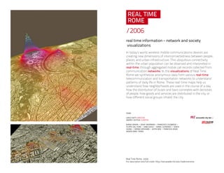 /2006
real time information - network and society
visualizations
In today’s world, wireless mobile communications devices are
creating new dimensions of interconnectedness between people,
places, and urban infrastructure. This ubiquitous connectivity
within the urban population can be observed and interpreted in
real-time, through aggregated mobile call records collected from
communication networks. In the visualizations of Real Time
Rome we synthesize anonymous data from various real-time
telecommunication and transportation networks to understand
patterns of daily life in Rome. These real-time maps help us
understand how neighborhoods are used in the course of a day,
how the distribution of buses and taxis correlates with densities
of people, how goods and services are distributed in the city, or
how different social groups inhabit the city.
team:
carlo ratti director
andres sevtsuk curator
burak arikan - assaf biderman - francesco calabrese -
filippo dal fiore - saba ghole - daniel gutierrez - sonya
huang - sriram krishnan - justin moe - francisca rojas
najeeb marc tarazi
 