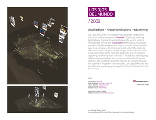 /2009
visualizations - network and society - data mining
Los Ojos del Mundo (The World’s Eyes) provides insights into
the social and transportation networks of Spain by analyzing
digital photos that are shared publicly on the web by visitors.
Through data mining and visualization techniques, this project
uncovers how the presence and flow of tourists shifts and ebbs
over time and space. As photos pile up to reflect the intensity
of tourist activity, the geo-located images reveal where tourists
travel, where they come from and what they are interested in
capturing and sharing from their visit. The analysis and mapping
of this image data allows us to understand the attractiveness
of leisure cities and their points of interest. In contrast, through
the absence of images in certain locales, Los Ojos del Mundo also
identifies the unphotographed regions of Spain still free from the
tourist buzz.
 