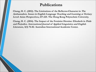 Publications
Chang, H. C. (2012). The Limitations of the Reflector-Character in The
Ambassadors. Issues in English Language Teaching and Learning at Tertiary
Level: Asian Perspectives, 217-225. The Hong Kong Polytechnic University.
Chang, H. C. (2014). The Impact of the Feminist Heroine: Elizabeth in Pride
and Prejudice. International Journal of Applied Linguistics and English
Literature, 3(3) 76-82. Australian International Academic Center.
 