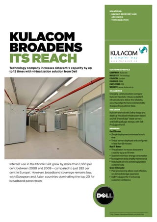 Kulacom
Broadens
Its REach
Technology company increases datacentre capacity by up
to 15 times with virtualization solution from Dell
Internet use in the Middle East grew by more than 1,360 per
cent between 2000 and 2009 – compared to just 282 per
cent in Europe1
. However, broadband coverage remains low,
with European and Asian countries dominating the top 20 for
broadband penetration.
Solutions:
• BACKUP, RECOVERY AND
ARCHIVING
• VIRTUALIZATION
CUSTOMER PROFILE
Company: Kulacom
Industry: Technology
Country: Jordan
Founded: 2006
Employees: 120
WEBSITE: www.kulacom.jo
Challenge
Emergingcommunicationscompany
Kulacomneededarobust,scalableIT
infrastructuretodeliverthereliability,
securityandperformancedemandedby
itsexpandingcustomerbase.
Solution
KulacomworkedwithDelltodesignand
deployavirtualizedinfrastructurebased
onDell™
PowerEdge™
bladeservers
andDellEqualLogicstorage,withDell
ProSupportforIT.
Benefits
GetITFaster
• Simpledeploymentminimiseslaunch
time
• Virtualserversdeployedandconfigured
inlessthan30minutes
RunITBetter
• Virtualizationincreasesdatacentre
capacitybyupto15times
• Solutionminimisesenergyconsumption
• Managementtoolssimplifymaintenance
• Redundantserversandstorageprotect
customerdata
GrowITSmarter
• Peerprovisioningallowscost-effective,
on-demandstorageexpansion
• DellProSupportforITenhances
customerconfidence
1
http://www.internetworldstats.com/stats.htm
 