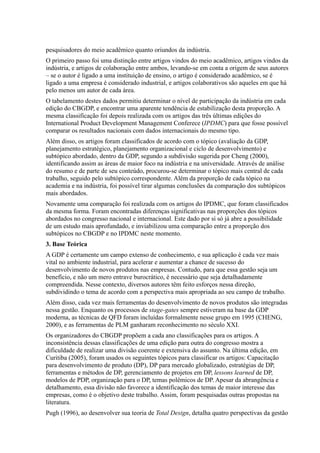 pesquisadores do meio acadêmico quanto oriundos da indústria.
O primeiro passo foi uma distinção entre artigos vindos do meio acadêmico, artigos vindos da
indústria, e artigos de colaboração entre ambos, levando-se em conta a origem de seus autores
– se o autor é ligado a uma instituição de ensino, o artigo é considerado acadêmico, se é
ligado a uma empresa é considerado industrial, e artigos colaborativos são aqueles em que há
pelo menos um autor de cada área.
O tabelamento destes dados permitiu determinar o nível de participação da indústria em cada
edição do CBGDP, e encontrar uma aparente tendência de estabilização desta proporção. A
mesma classificação foi depois realizada com os artigos das três últimas edições do
International Product Development Management Conferece (IPDMC) para que fosse possível
comparar os resultados nacionais com dados internacionais do mesmo tipo.
Além disso, os artigos foram classificados de acordo com o tópico (avaliação da GDP,
planejamento estratégico, planejamento organizacional e ciclo de desenvolvimento) e
subtópico abordado, dentro da GDP, segundo a subdivisão sugerida por Cheng (2000),
identificando assim as áreas de maior foco na indústria e na universidade. Através de análise
do resumo e de parte de seu conteúdo, procurou-se determinar o tópico mais central de cada
trabalho, seguido pelo subtópico correspondente. Além da proporção de cada tópico na
academia e na indústria, foi possível tirar algumas conclusões da comparação dos subtópicos
mais abordados.
Novamente uma comparação foi realizada com os artigos do IPDMC, que foram classificados
da mesma forma. Foram encontradas diferenças significativas nas proporções dos tópicos
abordados no congresso nacional e internacional. Este dado por si só já abre a possibilidade
de um estudo mais aprofundado, e inviabilizou uma comparação entre a proporção dos
subtópicos no CBGDP e no IPDMC neste momento.
3. Base Teórica
A GDP é certamente um campo extenso de conhecimento, e sua aplicação é cada vez mais
vital no ambiente industrial, para acelerar e aumentar a chance de sucesso do
desenvolvimento de novos produtos nas empresas. Contudo, para que essa gestão seja um
benefício, e não um mero entrave burocrático, é necessário que seja detalhadamente
compreendida. Nesse contexto, diversos autores têm feito esforços nessa direção,
subdividindo o tema de acordo com a perspectiva mais apropriada ao seu campo de trabalho.
Além disso, cada vez mais ferramentas do desenvolvimento de novos produtos são integradas
nessa gestão. Enquanto os processos de stage-gates sempre estiveram na base da GDP
moderna, as técnicas de QFD foram incluídas formalmente nesse grupo em 1995 (CHENG,
2000), e as ferramentas de PLM ganharam reconhecimento no século XXI.
Os organizadores do CBGDP propõem a cada ano classificações para os artigos. A
inconsistência dessas classificações de uma edição para outra do congresso mostra a
dificuldade de realizar uma divisão coerente e extensiva do assunto. Na última edição, em
Curitiba (2005), foram usados os seguintes tópicos para classificar os artigos: Capacitação
para desenvolvimento de produto (DP), DP para mercado globalizado, estratégias de DP,
ferramentas e métodos de DP, gerenciamento de projetos em DP, lessons learned de DP,
modelos de PDP, organização para o DP, temas polêmicos de DP. Apesar da abrangência e
detalhamento, essa divisão não favorece a identificação dos temas de maior interesse das
empresas, como é o objetivo deste trabalho. Assim, foram pesquisadas outras propostas na
literatura.
Pugh (1996), ao desenvolver sua teoria de Total Design, detalha quatro perspectivas da gestão
 